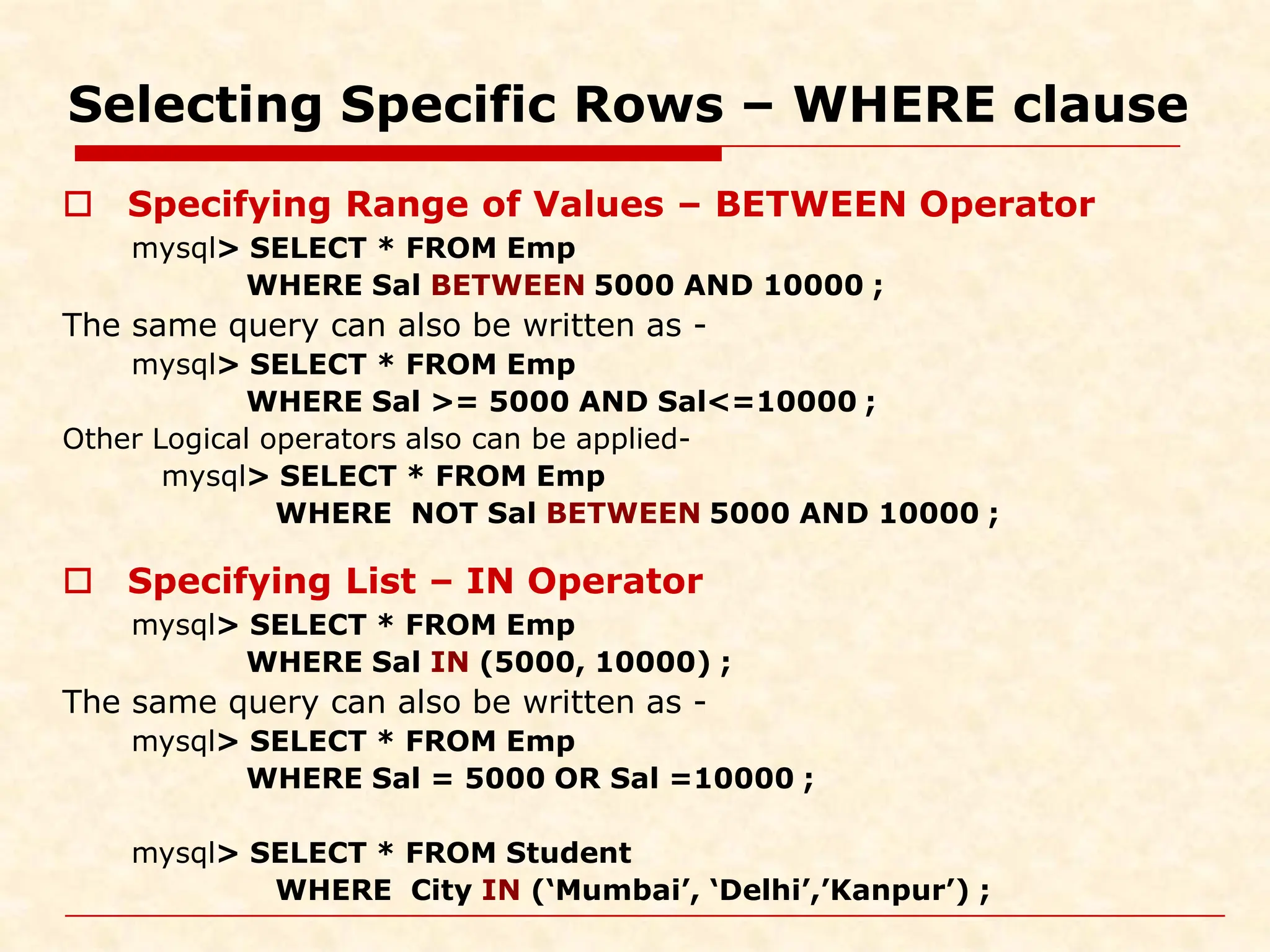 Selecting Specific Rows – WHERE clause  Specifying Range of Values – BETWEEN Operator mysql> SELECT * FROM Emp WHERE Sal BETWEEN 5000 AND 10000 ; The same query can also be written as - mysql> SELECT * FROM Emp WHERE Sal >= 5000 AND Sal<=10000 ; Other Logical operators also can be applied- mysql> SELECT * FROM Emp WHERE NOT Sal BETWEEN 5000 AND 10000 ;  Specifying List – IN Operator mysql> SELECT * FROM Emp WHERE Sal IN (5000, 10000) ; The same query can also be written as - mysql> SELECT * FROM Emp WHERE Sal = 5000 OR Sal =10000 ; mysql> SELECT * FROM Student WHERE City IN (‘Mumbai’, ‘Delhi’,’Kanpur’) ; 