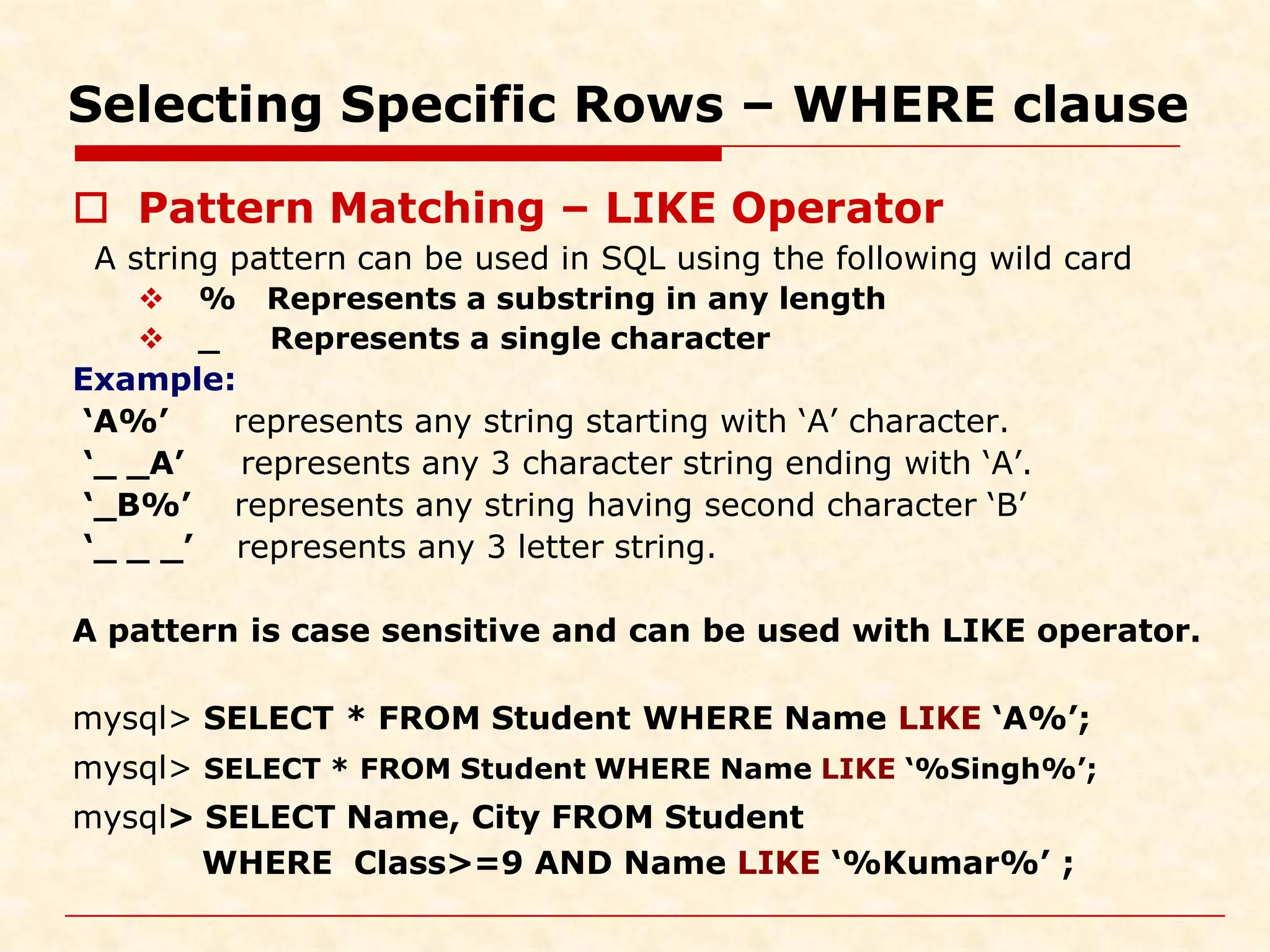 Selecting Specific Rows – WHERE clause  Pattern Matching – LIKE Operator A string pattern can be used in SQL using the following wild card  % Represents a substring in any length  _ Represents a single character Example: ‘A%’ represents any string starting with ‘A’ character. ‘_ _A’ represents any 3 character string ending with ‘A’. ‘_B%’ represents any string having second character ‘B’ ‘_ _ _’ represents any 3 letter string. A pattern is case sensitive and can be used with LIKE operator. mysql> SELECT * FROM Student WHERE Name LIKE ‘A%’; mysql> SELECT * FROM Student WHERE Name LIKE ‘%Singh%’; mysql> SELECT Name, City FROM Student WHERE Class>=9 AND Name LIKE ‘%Kumar%’ ; 