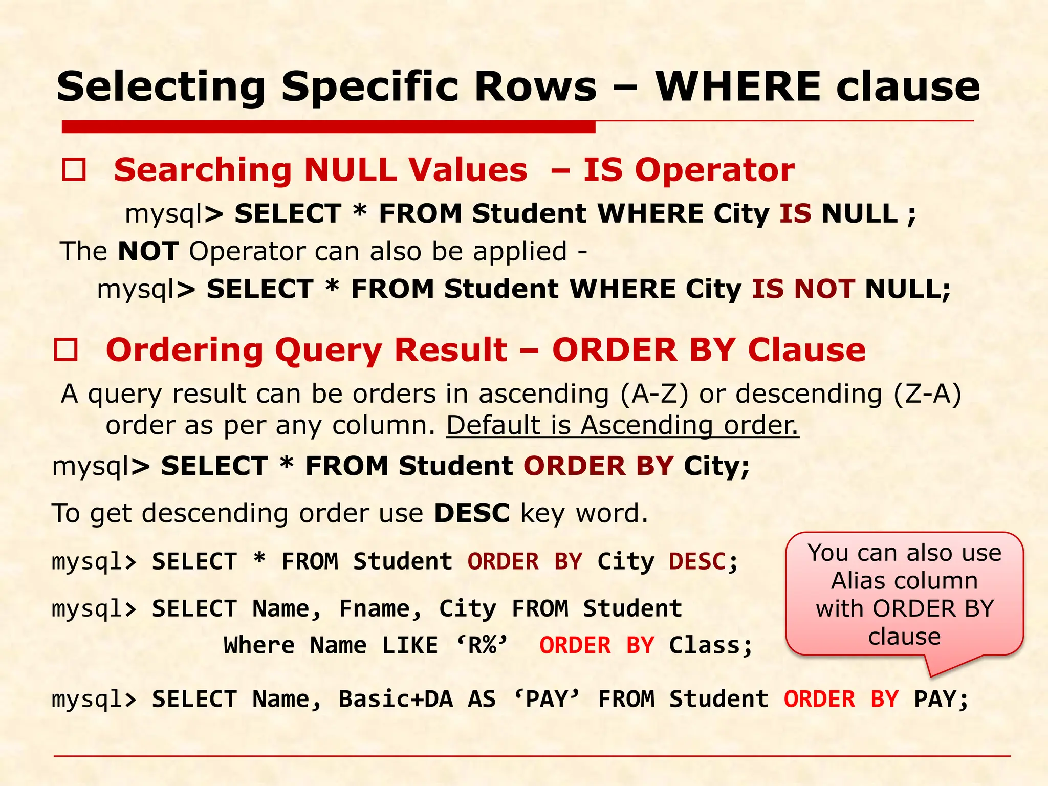 Selecting Specific Rows – WHERE clause  Searching NULL Values – IS Operator mysql> SELECT * FROM Student WHERE City IS NULL ; The NOT Operator can also be applied - mysql> SELECT * FROM Student WHERE City IS NOT NULL;  Ordering Query Result – ORDER BY Clause A query result can be orders in ascending (A-Z) or descending (Z-A) order as per any column. Default is Ascending order. mysql> SELECT * FROM Student ORDER BY City; To get descending order use DESC key word. mysql> SELECT * FROM Student ORDER BY City DESC; mysql> SELECT Name, Fname, City FROM Student Where Name LIKE ‘R%’ ORDER BY Class; mysql> SELECT Name, Basic+DA AS ‘PAY’ FROM Student ORDER BY PAY; You can also use Alias column with ORDER BY clause 
