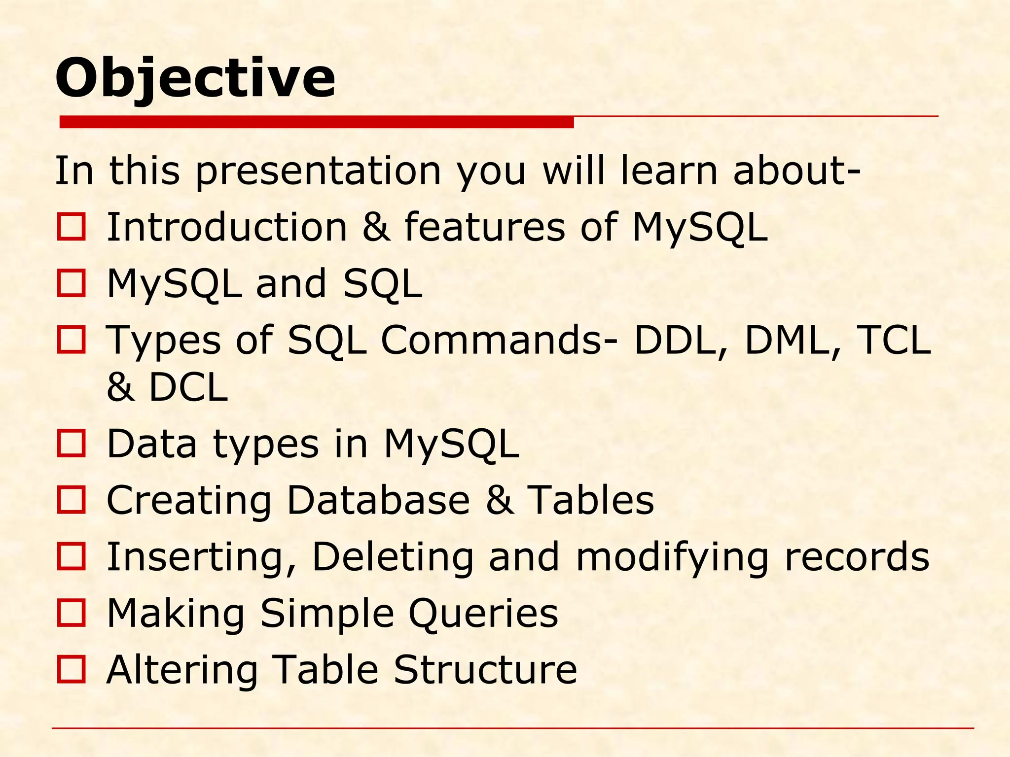Objective In this presentation you will learn about-  Introduction & features of MySQL  MySQL and SQL  Types of SQL Commands- DDL, DML, TCL & DCL  Data types in MySQL  Creating Database & Tables  Inserting, Deleting and modifying records  Making Simple Queries  Altering Table Structure 