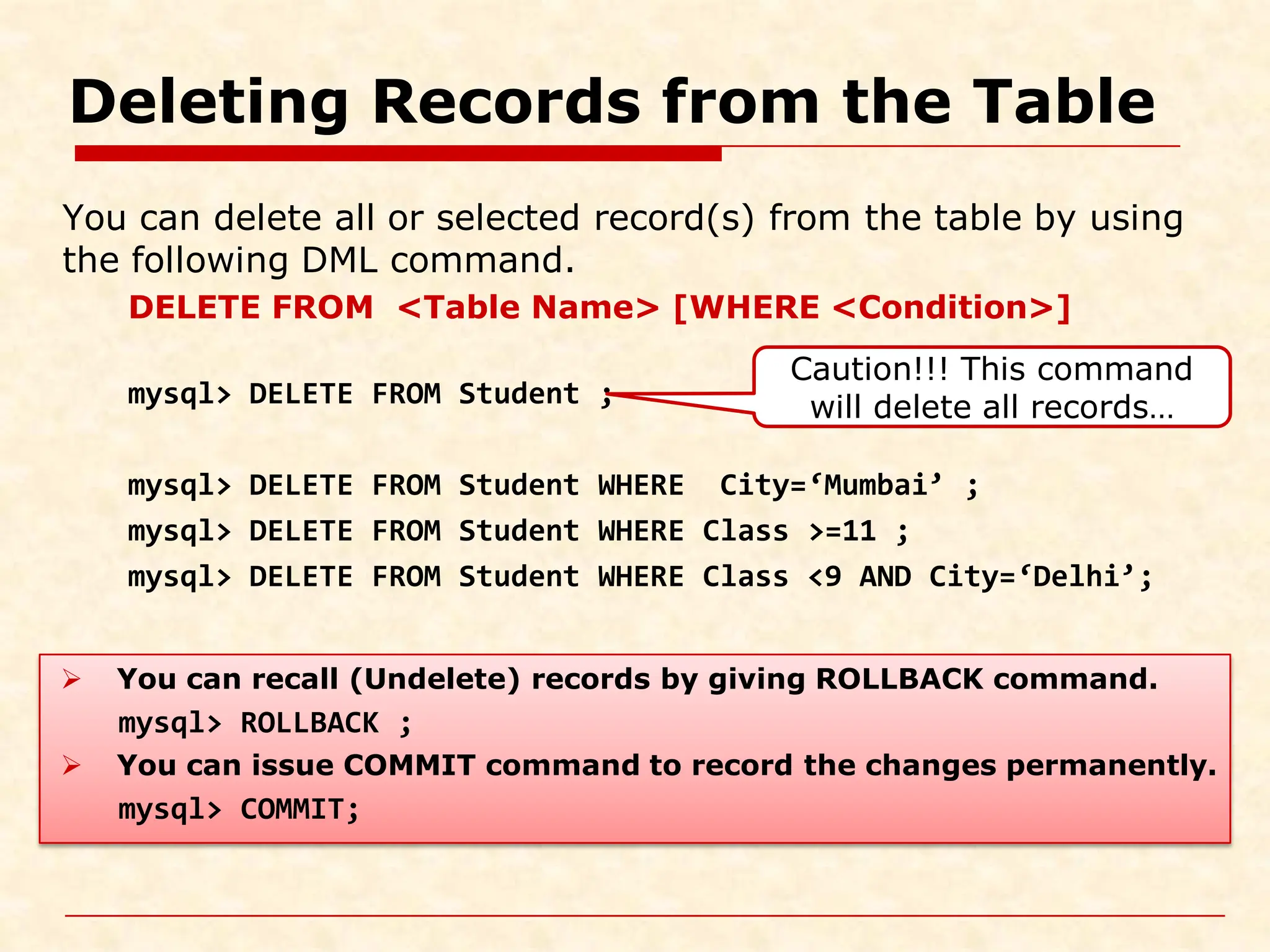 Deleting Records from the Table You can delete all or selected record(s) from the table by using the following DML command. DELETE FROM <Table Name> [WHERE <Condition>] mysql> DELETE FROM Student ; mysql> DELETE FROM Student WHERE City=‘Mumbai’ ; mysql> DELETE FROM Student WHERE Class >=11 ; mysql> DELETE FROM Student WHERE Class <9 AND City=‘Delhi’;  You can recall (Undelete) records by giving ROLLBACK command. mysql> ROLLBACK ;  You can issue COMMIT command to record the changes permanently. mysql> COMMIT; Caution!!! This command will delete all records… 