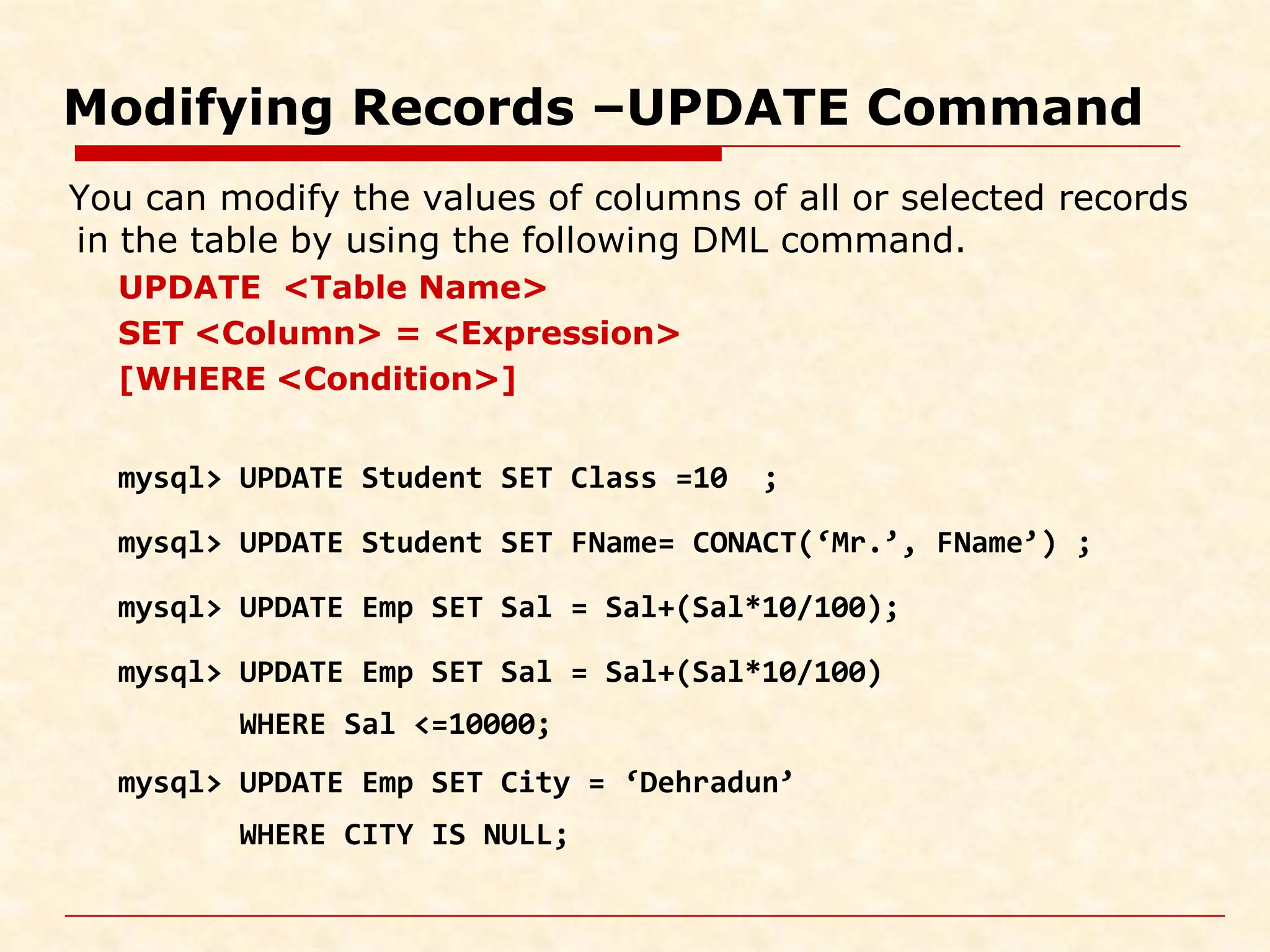 Modifying Records –UPDATE Command You can modify the values of columns of all or selected records in the table by using the following DML command. UPDATE <Table Name> SET <Column> = <Expression> [WHERE <Condition>] mysql> UPDATE Student SET Class =10 ; mysql> UPDATE Student SET FName= CONACT(‘Mr.’, FName’) ; mysql> UPDATE Emp SET Sal = Sal+(Sal*10/100); mysql> UPDATE Emp SET Sal = Sal+(Sal*10/100) WHERE Sal <=10000; mysql> UPDATE Emp SET City = ‘Dehradun’ WHERE CITY IS NULL; 