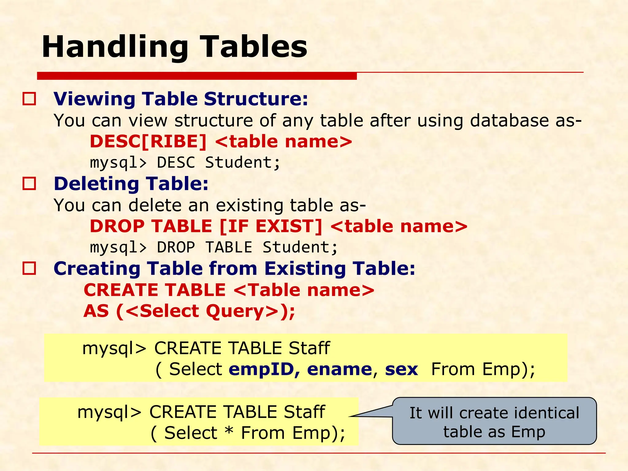 Handling Tables  Viewing Table Structure: You can view structure of any table after using database as- DESC[RIBE] <table name> mysql> DESC Student;  Deleting Table: You can delete an existing table as- DROP TABLE [IF EXIST] <table name> mysql> DROP TABLE Student;  Creating Table from Existing Table: CREATE TABLE <Table name> AS (<Select Query>); mysql> CREATE TABLE Staff ( Select empID, ename, sex From Emp); mysql> CREATE TABLE Staff ( Select * From Emp); It will create identical table as Emp 