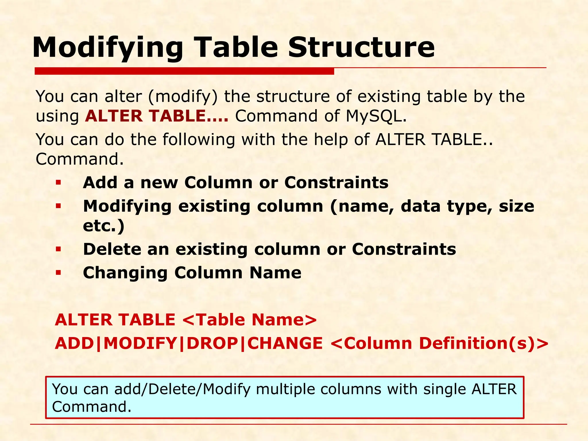 Modifying Table Structure You can alter (modify) the structure of existing table by the using ALTER TABLE…. Command of MySQL. You can do the following with the help of ALTER TABLE.. Command.  Add a new Column or Constraints  Modifying existing column (name, data type, size etc.)  Delete an existing column or Constraints  Changing Column Name ALTER TABLE <Table Name> ADD|MODIFY|DROP|CHANGE <Column Definition(s)> You can add/Delete/Modify multiple columns with single ALTER Command. 