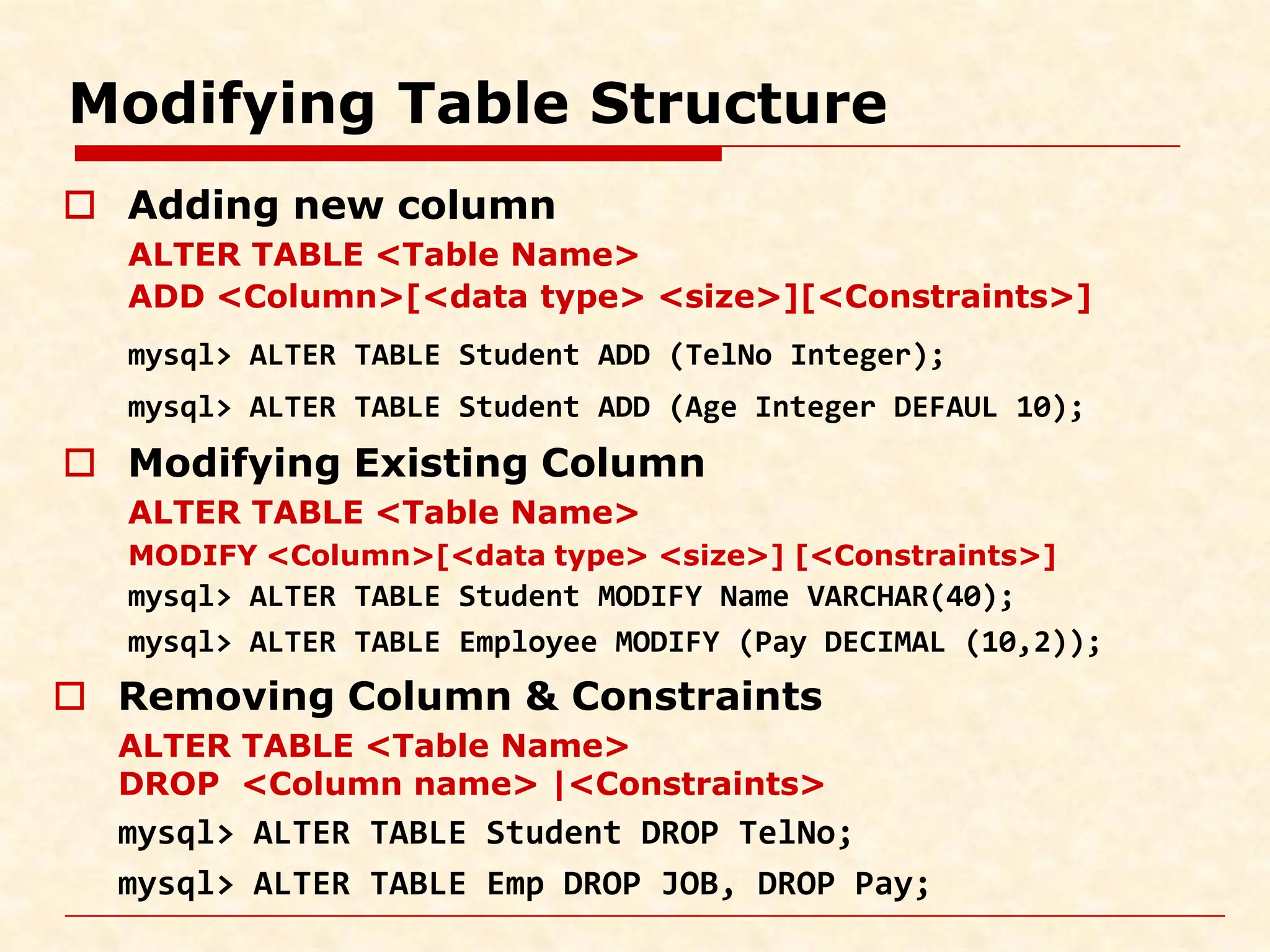 Modifying Table Structure  Adding new column ALTER TABLE <Table Name> ADD <Column>[<data type> <size>][<Constraints>] mysql> ALTER TABLE Student ADD (TelNo Integer); mysql> ALTER TABLE Student ADD (Age Integer DEFAUL 10);  Modifying Existing Column ALTER TABLE <Table Name> MODIFY <Column>[<data type> <size>] [<Constraints>] mysql> ALTER TABLE Student MODIFY Name VARCHAR(40); mysql> ALTER TABLE Employee MODIFY (Pay DECIMAL (10,2));  Removing Column & Constraints ALTER TABLE <Table Name> DROP <Column name> |<Constraints> mysql> ALTER TABLE Student DROP TelNo; mysql> ALTER TABLE Emp DROP JOB, DROP Pay; 