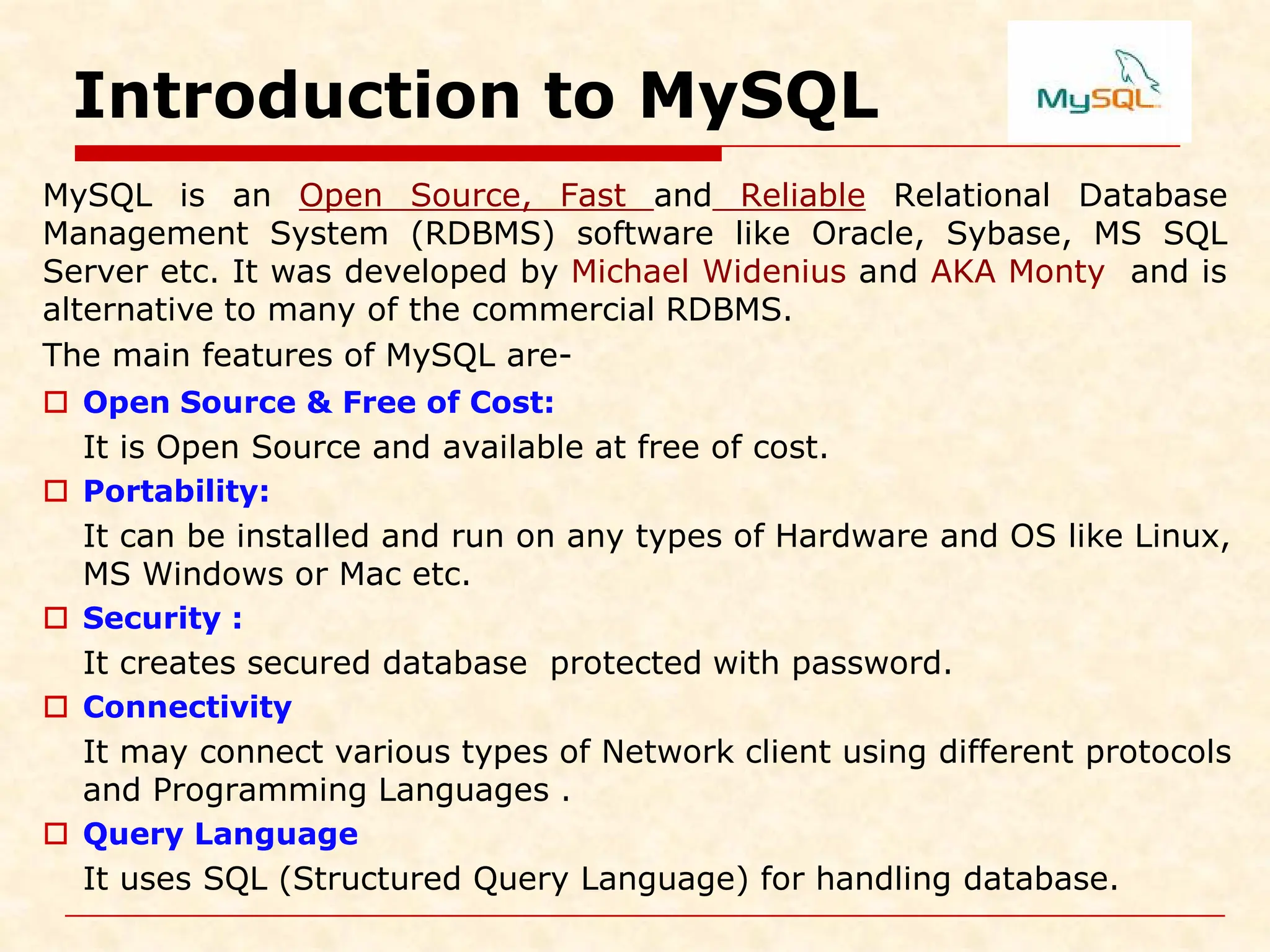 Introduction to MySQL MySQL is an Open Source, Fast and Reliable Relational Database Management System (RDBMS) software like Oracle, Sybase, MS SQL Server etc. It was developed by Michael Widenius and AKA Monty and is alternative to many of the commercial RDBMS. The main features of MySQL are-  Open Source & Free of Cost: It is Open Source and available at free of cost.  Portability: It can be installed and run on any types of Hardware and OS like Linux, MS Windows or Mac etc.  Security : It creates secured database protected with password.  Connectivity It may connect various types of Network client using different protocols and Programming Languages .  Query Language It uses SQL (Structured Query Language) for handling database. 