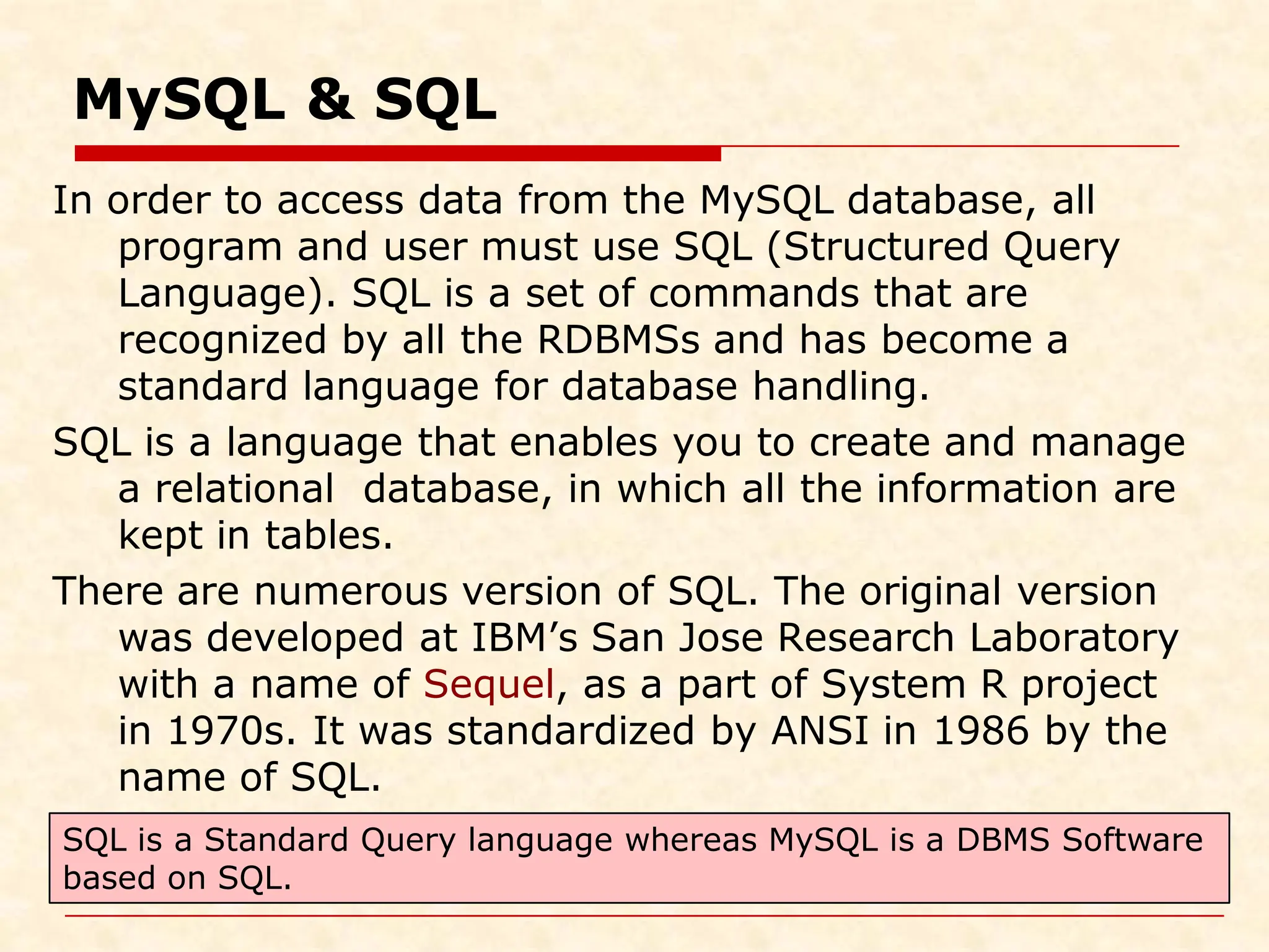 MySQL & SQL In order to access data from the MySQL database, all program and user must use SQL (Structured Query Language). SQL is a set of commands that are recognized by all the RDBMSs and has become a standard language for database handling. SQL is a language that enables you to create and manage a relational database, in which all the information are kept in tables. There are numerous version of SQL. The original version was developed at IBM’s San Jose Research Laboratory with a name of Sequel, as a part of System R project in 1970s. It was standardized by ANSI in 1986 by the name of SQL. SQL is a Standard Query language whereas MySQL is a DBMS Software based on SQL. 
