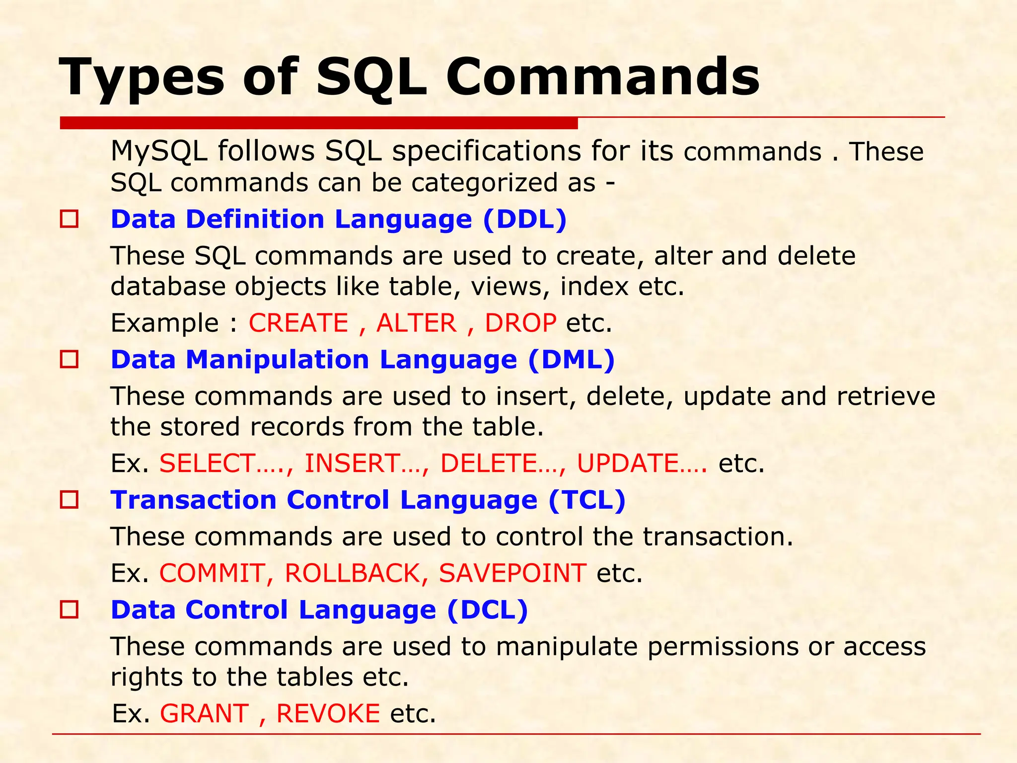 Types of SQL Commands MySQL follows SQL specifications for its commands . These SQL commands can be categorized as -  Data Definition Language (DDL) These SQL commands are used to create, alter and delete database objects like table, views, index etc. Example : CREATE , ALTER , DROP etc.  Data Manipulation Language (DML) These commands are used to insert, delete, update and retrieve the stored records from the table. Ex. SELECT…., INSERT…, DELETE…, UPDATE…. etc.  Transaction Control Language (TCL) These commands are used to control the transaction. Ex. COMMIT, ROLLBACK, SAVEPOINT etc.  Data Control Language (DCL) These commands are used to manipulate permissions or access rights to the tables etc. Ex. GRANT , REVOKE etc. 