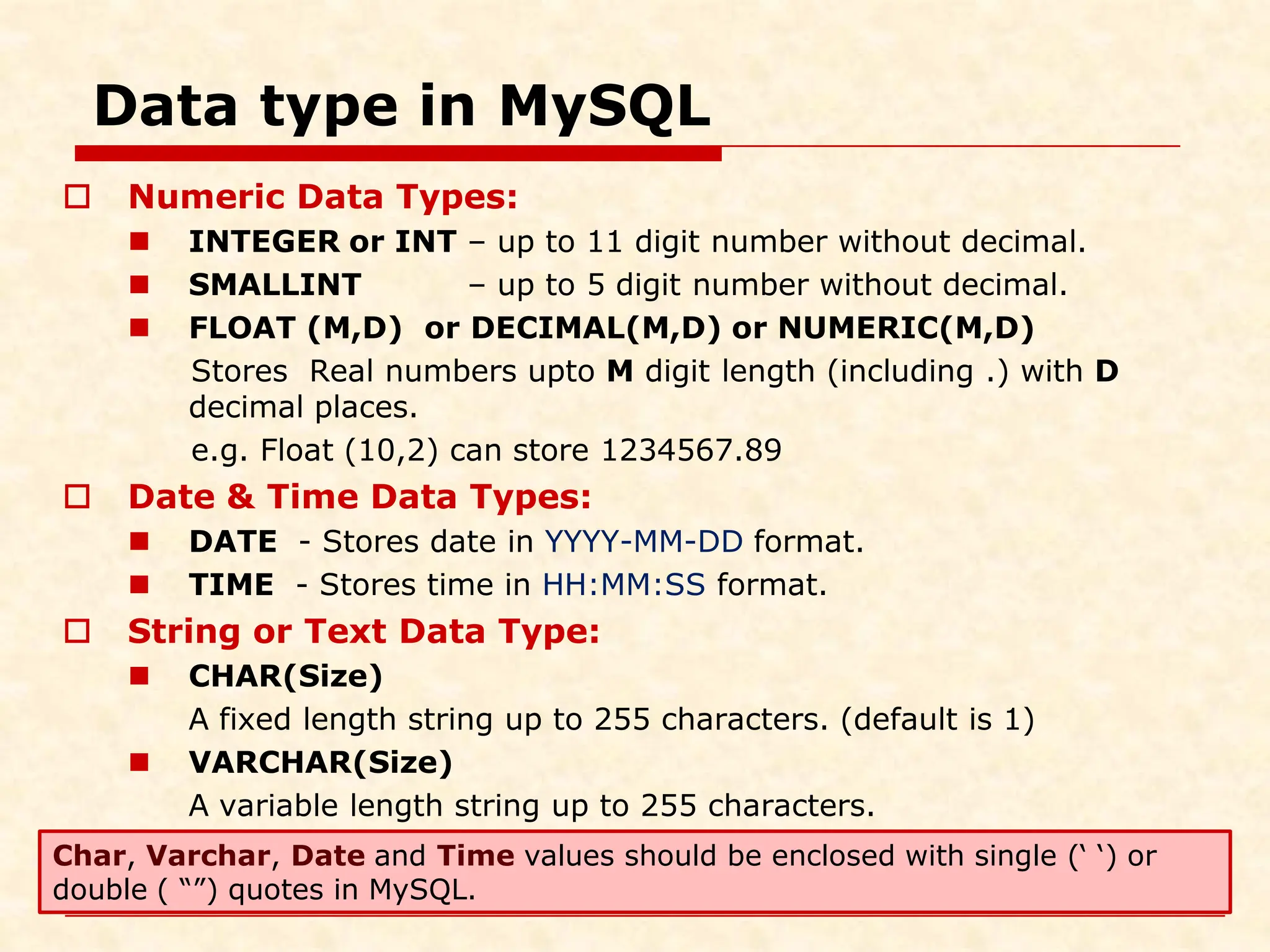 Data type in MySQL  Numeric Data Types:  INTEGER or INT – up to 11 digit number without decimal.  SMALLINT – up to 5 digit number without decimal.  FLOAT (M,D) or DECIMAL(M,D) or NUMERIC(M,D) Stores Real numbers upto M digit length (including .) with D decimal places. e.g. Float (10,2) can store 1234567.89  Date & Time Data Types:  DATE - Stores date in YYYY-MM-DD format.  TIME - Stores time in HH:MM:SS format.  String or Text Data Type:  CHAR(Size) A fixed length string up to 255 characters. (default is 1)  VARCHAR(Size) A variable length string up to 255 characters. Char, Varchar, Date and Time values should be enclosed with single (‘ ‘) or double ( “”) quotes in MySQL. 
