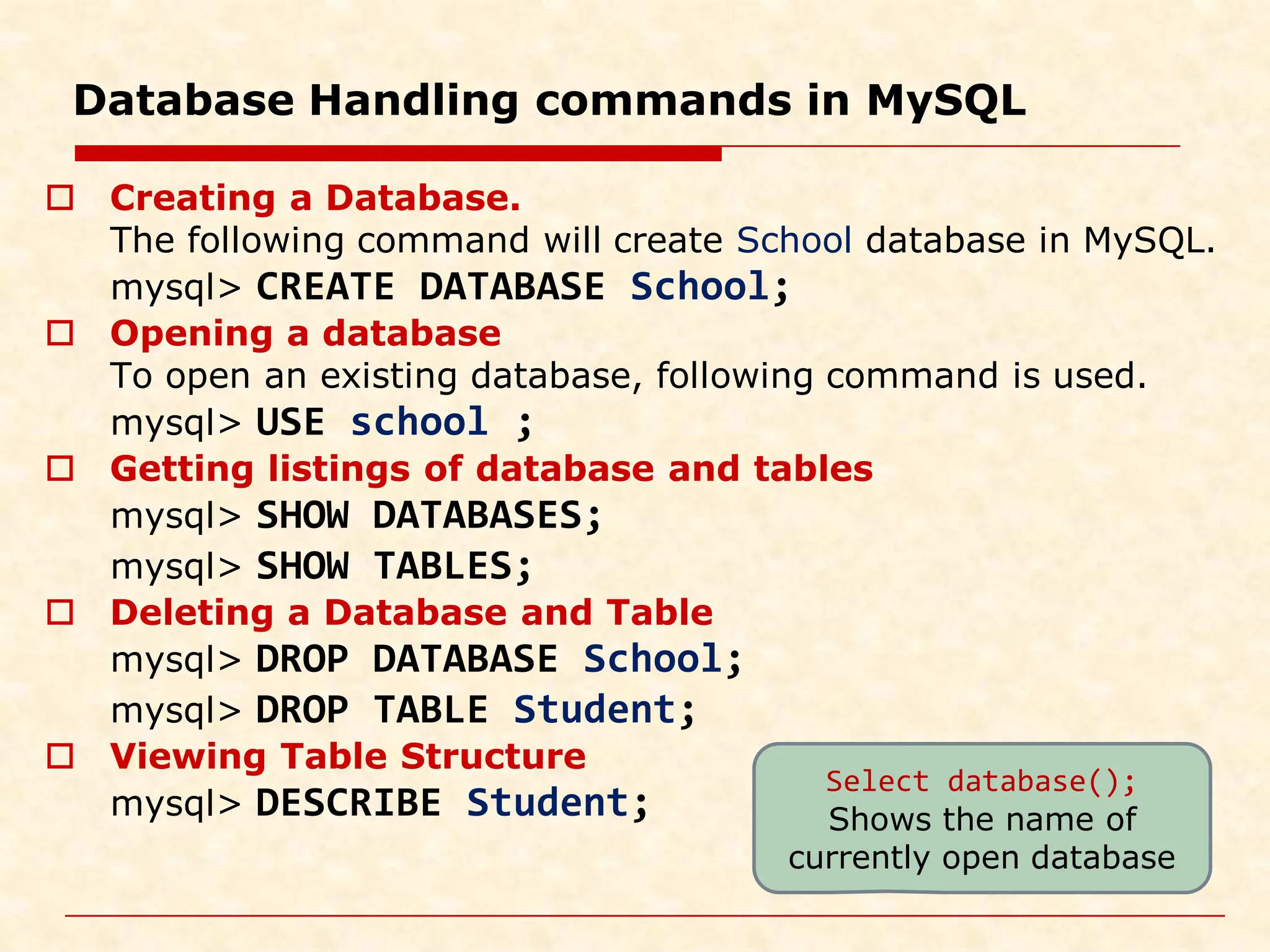Database Handling commands in MySQL  Creating a Database. The following command will create School database in MySQL. mysql> CREATE DATABASE School;  Opening a database To open an existing database, following command is used. mysql> USE school ;  Getting listings of database and tables mysql> SHOW DATABASES; mysql> SHOW TABLES;  Deleting a Database and Table mysql> DROP DATABASE School; mysql> DROP TABLE Student;  Viewing Table Structure mysql> DESCRIBE Student; Select database(); Shows the name of currently open database 