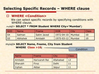 Selecting Specific Records – WHERE clause
 WHERE <Condition>
We can select specific records by specifying conditions with
WHERE clause.
mysql> SELECT * FROM Student WHERE City=‘Mumbai’;
mysql> SELECT Name, Fname, City from Student
WHERE Class >10;
Name Fname City Class
Amitabh Harivansh Rai Allahabad 12
Sharukh Firoz Delhi 11
Irphan Akbar Jaipur 11
StID Name Fname DOB City Class
S4 Salman Salim Javed 1972-04-10 Mumbai 10
S5 Abhishek Amitabh 1975-03-12 Mumbai 10
Condition
 