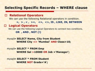 Selecting Specific Records – WHERE clause
 Relational Operators
We can use the following Relational operators in condition.
=, > , < , >=, <=, <>, IS , LIKE, IN, BETWEEN
mysql> SELECT Name, City from Student
WHERE City <> ‘Mumbai’ AND Class>10;
mysql> SELECT * FROM Emp
WHERE Sal >10000 OR Job =‘Manager’;
mysql> SELECT * FROM Student
WHERE NOT Grade=‘A’;
 Logical Operators
We can use the following Logical Operators to connect two conditions.
OR , AND , NOT (!)
 