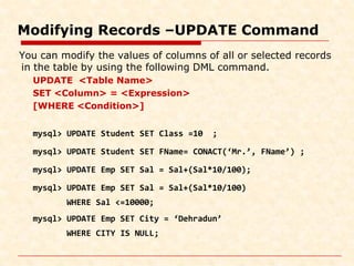 Modifying Records –UPDATE Command
You can modify the values of columns of all or selected records
in the table by using the following DML command.
UPDATE <Table Name>
SET <Column> = <Expression>
[WHERE <Condition>]
mysql> UPDATE Student SET Class =10 ;
mysql> UPDATE Student SET FName= CONACT(‘Mr.’, FName’) ;
mysql> UPDATE Emp SET Sal = Sal+(Sal*10/100);
mysql> UPDATE Emp SET Sal = Sal+(Sal*10/100)
WHERE Sal <=10000;
mysql> UPDATE Emp SET City = ‘Dehradun’
WHERE CITY IS NULL;
 