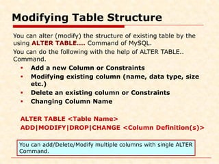 Modifying Table Structure
You can alter (modify) the structure of existing table by the
using ALTER TABLE…. Command of MySQL.
You can do the following with the help of ALTER TABLE..
Command.
 Add a new Column or Constraints
 Modifying existing column (name, data type, size
etc.)
 Delete an existing column or Constraints
 Changing Column Name
ALTER TABLE <Table Name>
ADD|MODIFY|DROP|CHANGE <Column Definition(s)>
You can add/Delete/Modify multiple columns with single ALTER
Command.
 