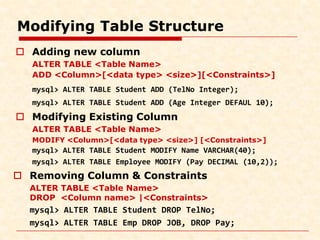 Modifying Table Structure
 Adding new column
ALTER TABLE <Table Name>
ADD <Column>[<data type> <size>][<Constraints>]
mysql> ALTER TABLE Student ADD (TelNo Integer);
mysql> ALTER TABLE Student ADD (Age Integer DEFAUL 10);
 Modifying Existing Column
ALTER TABLE <Table Name>
MODIFY <Column>[<data type> <size>] [<Constraints>]
mysql> ALTER TABLE Student MODIFY Name VARCHAR(40);
mysql> ALTER TABLE Employee MODIFY (Pay DECIMAL (10,2));
 Removing Column & Constraints
ALTER TABLE <Table Name>
DROP <Column name> |<Constraints>
mysql> ALTER TABLE Student DROP TelNo;
mysql> ALTER TABLE Emp DROP JOB, DROP Pay;
 
