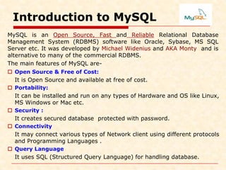 Introduction to MySQL
MySQL is an Open Source, Fast and Reliable Relational Database
Management System (RDBMS) software like Oracle, Sybase, MS SQL
Server etc. It was developed by Michael Widenius and AKA Monty and is
alternative to many of the commercial RDBMS.
The main features of MySQL are-
 Open Source & Free of Cost:
It is Open Source and available at free of cost.
 Portability:
It can be installed and run on any types of Hardware and OS like Linux,
MS Windows or Mac etc.
 Security :
It creates secured database protected with password.
 Connectivity
It may connect various types of Network client using different protocols
and Programming Languages .
 Query Language
It uses SQL (Structured Query Language) for handling database.
 