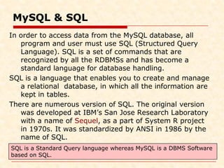 MySQL & SQL
In order to access data from the MySQL database, all
program and user must use SQL (Structured Query
Language). SQL is a set of commands that are
recognized by all the RDBMSs and has become a
standard language for database handling.
SQL is a language that enables you to create and manage
a relational database, in which all the information are
kept in tables.
There are numerous version of SQL. The original version
was developed at IBM’s San Jose Research Laboratory
with a name of Sequel, as a part of System R project
in 1970s. It was standardized by ANSI in 1986 by the
name of SQL.
SQL is a Standard Query language whereas MySQL is a DBMS Software
based on SQL.
 