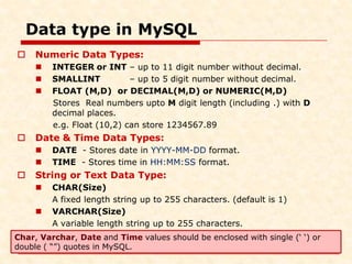Data type in MySQL
 Numeric Data Types:
 INTEGER or INT – up to 11 digit number without decimal.
 SMALLINT – up to 5 digit number without decimal.
 FLOAT (M,D) or DECIMAL(M,D) or NUMERIC(M,D)
Stores Real numbers upto M digit length (including .) with D
decimal places.
e.g. Float (10,2) can store 1234567.89
 Date & Time Data Types:
 DATE - Stores date in YYYY-MM-DD format.
 TIME - Stores time in HH:MM:SS format.
 String or Text Data Type:
 CHAR(Size)
A fixed length string up to 255 characters. (default is 1)
 VARCHAR(Size)
A variable length string up to 255 characters.
Char, Varchar, Date and Time values should be enclosed with single (‘ ‘) or
double ( “”) quotes in MySQL.
 