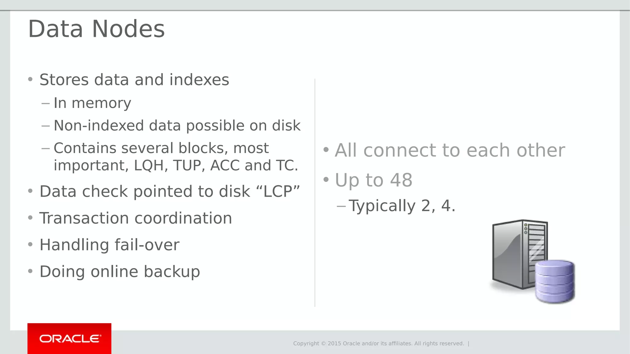 Copyright © 2015 Oracle and/or its affiliates. All rights reserved. | Data Nodes • Stores data and indexes – In memory – Non-indexed data possible on disk – Contains several blocks, most important, LQH, TUP, ACC and TC. • Data check pointed to disk “LCP” • Transaction coordination • Handling fail-over • Doing online backup • All connect to each other • Up to 48 – Typically 2, 4. 