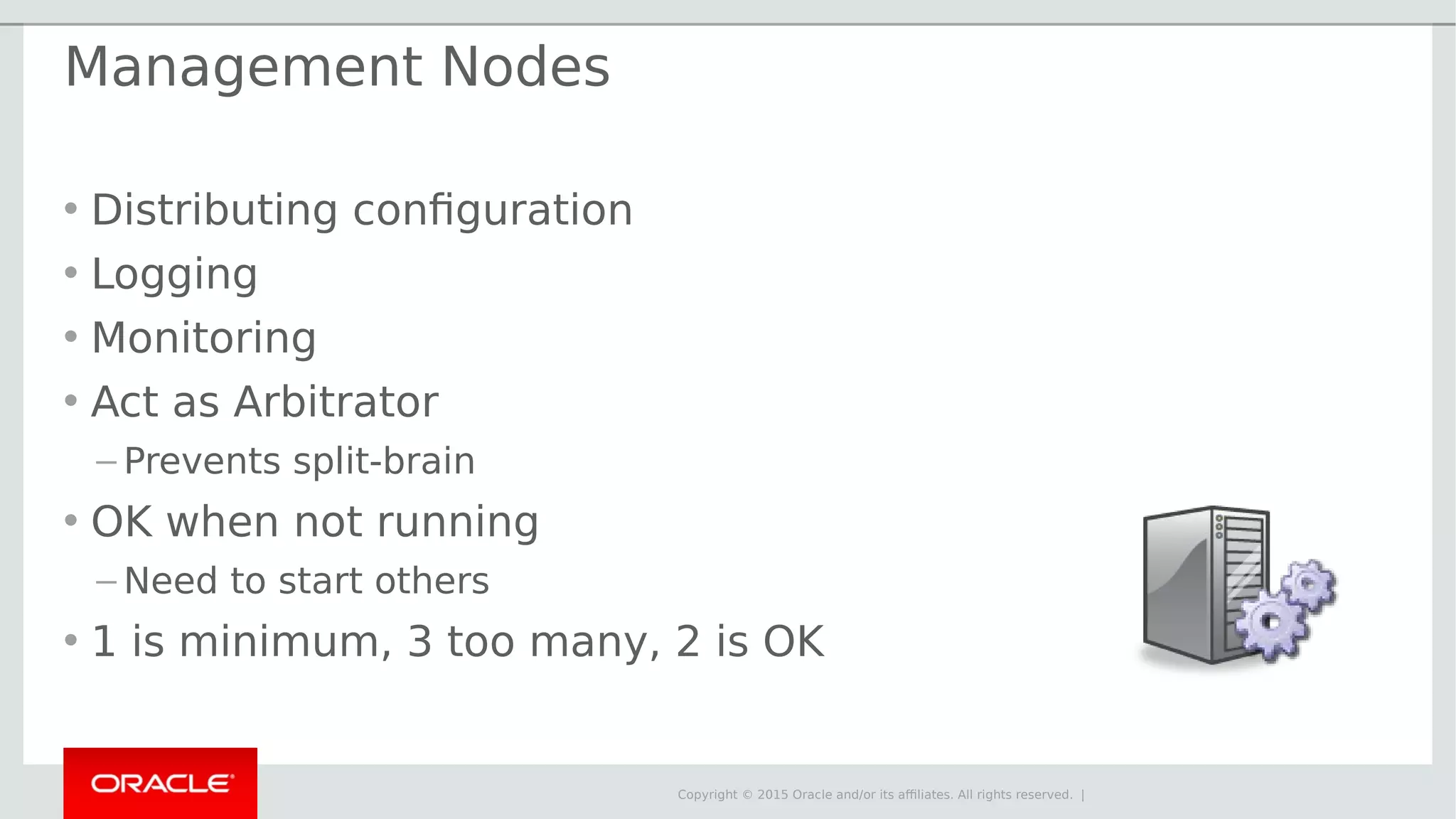 Copyright © 2015 Oracle and/or its affiliates. All rights reserved. | Management Nodes • Distributing configuration • Logging • Monitoring • Act as Arbitrator – Prevents split-brain • OK when not running – Need to start others • 1 is minimum, 3 too many, 2 is OK 