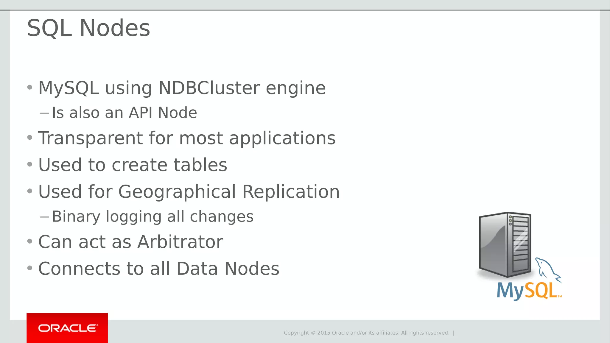 Copyright © 2015 Oracle and/or its affiliates. All rights reserved. | SQL Nodes • MySQL using NDBCluster engine – Is also an API Node • Transparent for most applications • Used to create tables • Used for Geographical Replication – Binary logging all changes • Can act as Arbitrator • Connects to all Data Nodes 