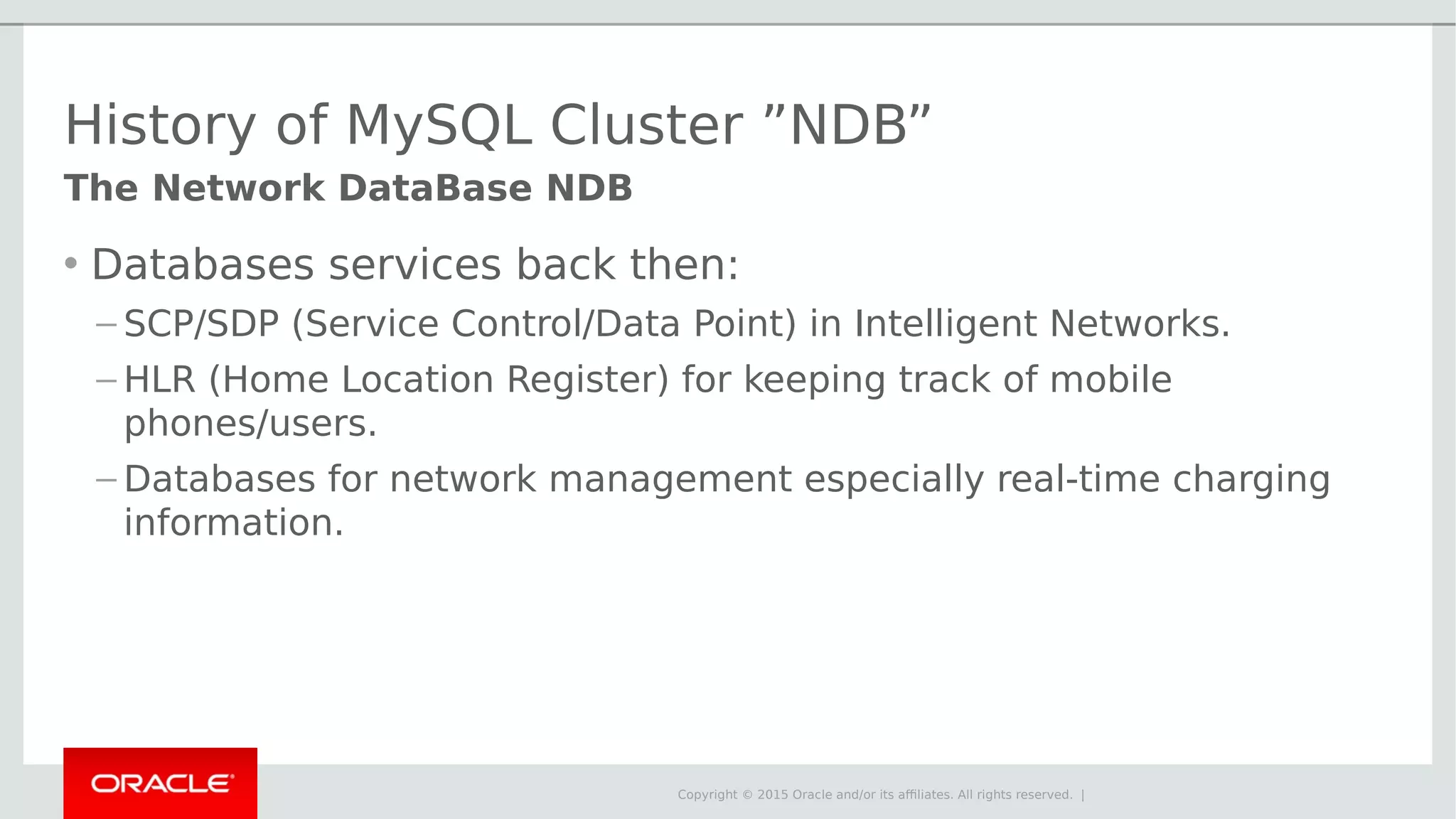 Copyright © 2015 Oracle and/or its affiliates. All rights reserved. | History of MySQL Cluster ”NDB” • Databases services back then: – SCP/SDP (Service Control/Data Point) in Intelligent Networks. – HLR (Home Location Register) for keeping track of mobile phones/users. – Databases for network management especially real-time charging information. The Network DataBase NDB 