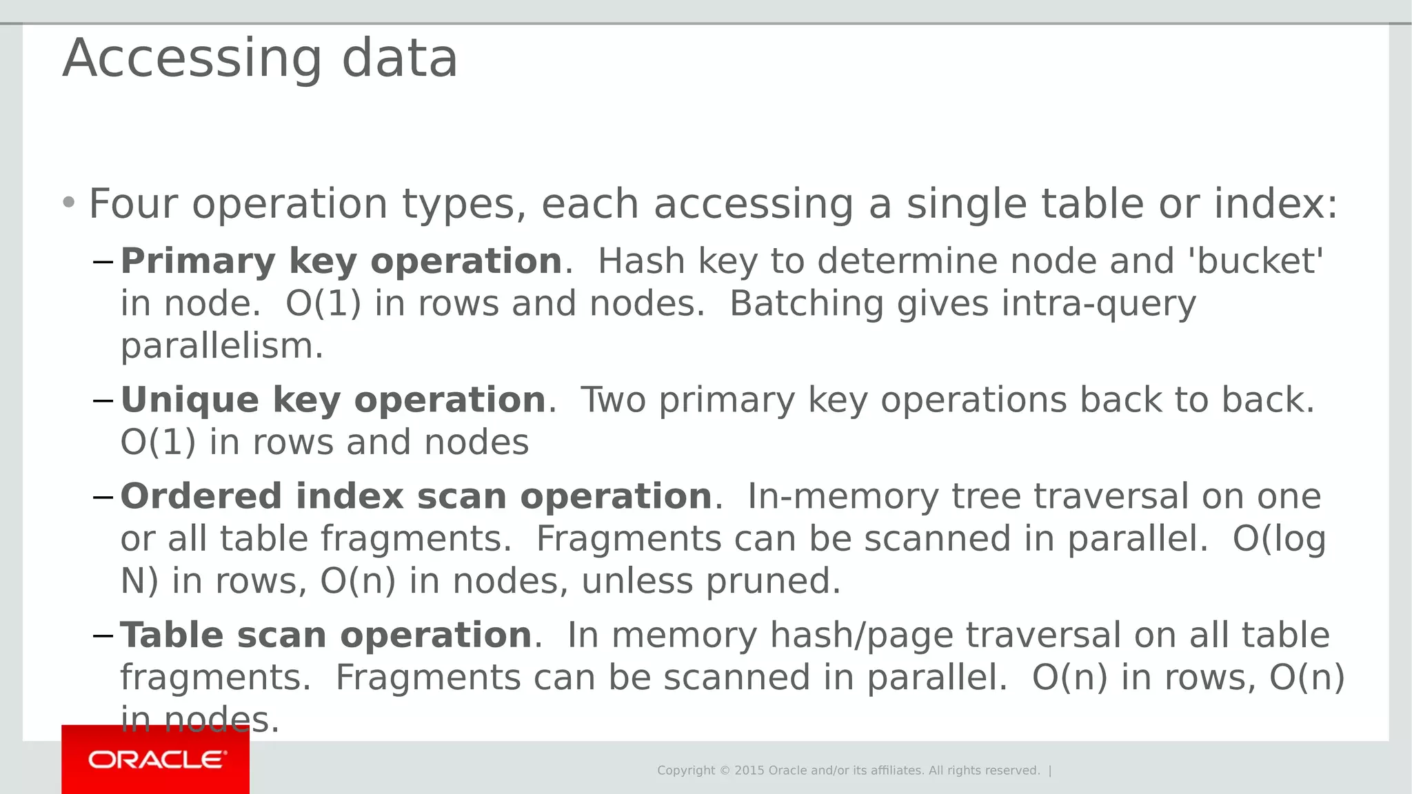 Copyright © 2015 Oracle and/or its affiliates. All rights reserved. | Accessing data • Four operation types, each accessing a single table or index: – Primary key operation. Hash key to determine node and 'bucket' in node. O(1) in rows and nodes. Batching gives intra-query parallelism. – Unique key operation. Two primary key operations back to back. O(1) in rows and nodes – Ordered index scan operation. In-memory tree traversal on one or all table fragments. Fragments can be scanned in parallel. O(log N) in rows, O(n) in nodes, unless pruned. – Table scan operation. In memory hash/page traversal on all table fragments. Fragments can be scanned in parallel. O(n) in rows, O(n) in nodes. 