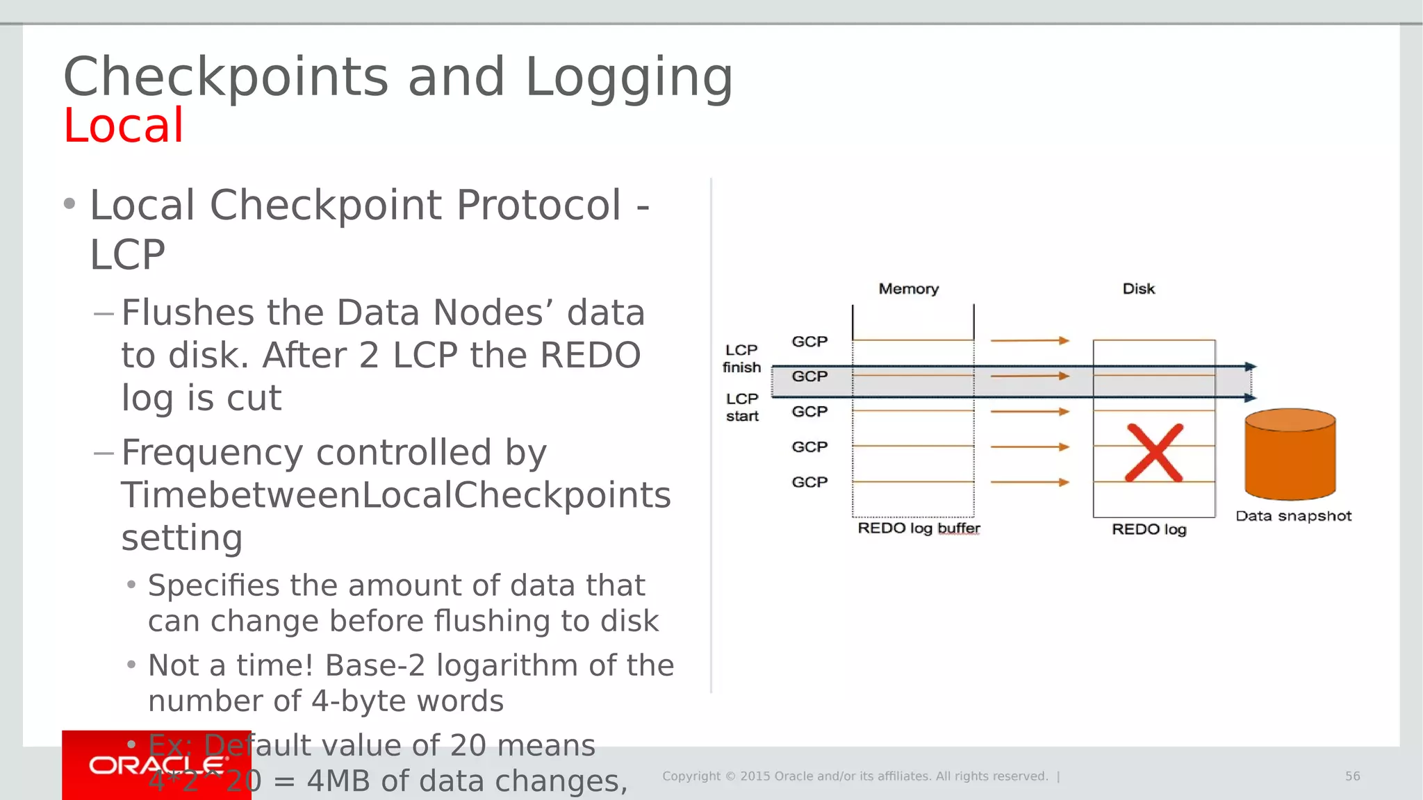 Copyright © 2015 Oracle and/or its affiliates. All rights reserved. | Checkpoints and Logging Local • Local Checkpoint Protocol - LCP – Flushes the Data Nodes’ data to disk. After 2 LCP the REDO log is cut – Frequency controlled by TimebetweenLocalCheckpoints setting • Specifies the amount of data that can change before flushing to disk • Not a time! Base-2 logarithm of the number of 4-byte words • Ex: Default value of 20 means 4*2^20 = 4MB of data changes, 56 