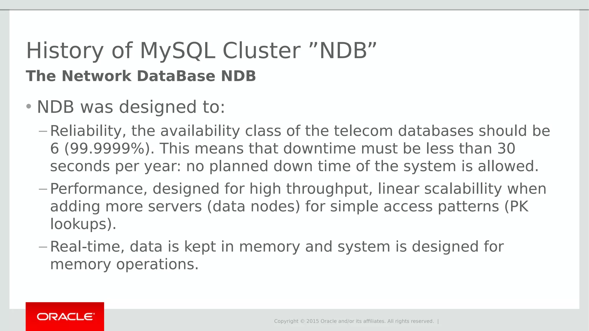 Copyright © 2015 Oracle and/or its affiliates. All rights reserved. | History of MySQL Cluster ”NDB” • NDB was designed to: – Reliability, the availability class of the telecom databases should be 6 (99.9999%). This means that downtime must be less than 30 seconds per year: no planned down time of the system is allowed. – Performance, designed for high throughput, linear scalabillity when adding more servers (data nodes) for simple access patterns (PK lookups). – Real-time, data is kept in memory and system is designed for memory operations. The Network DataBase NDB 