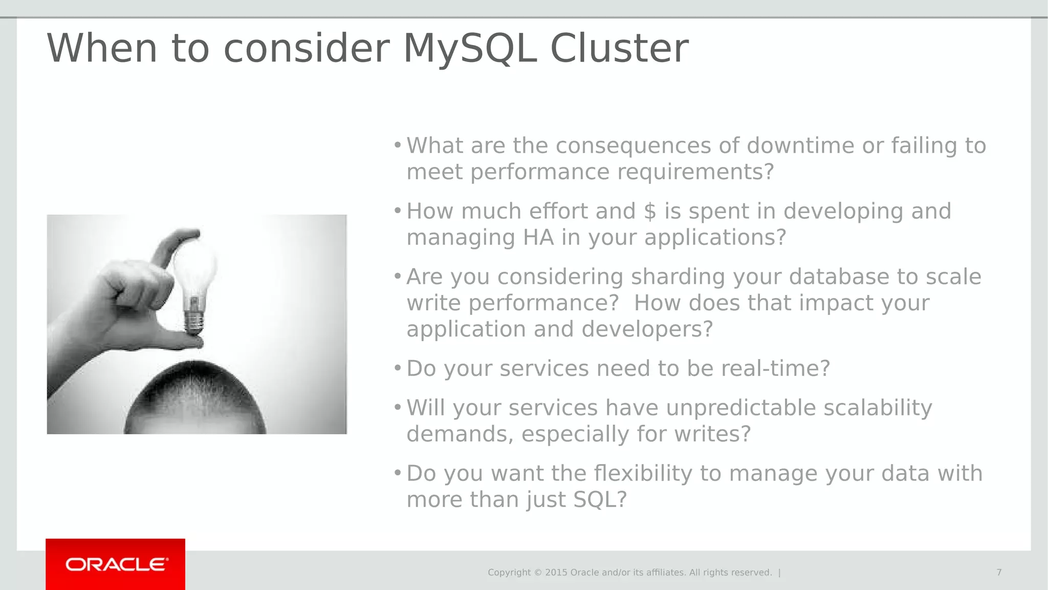Copyright © 2015 Oracle and/or its affiliates. All rights reserved. | When to consider MySQL Cluster • What are the consequences of downtime or failing to meet performance requirements? • How much effort and $ is spent in developing and managing HA in your applications? • Are you considering sharding your database to scale write performance? How does that impact your application and developers? • Do your services need to be real-time? • Will your services have unpredictable scalability demands, especially for writes? • Do you want the flexibility to manage your data with more than just SQL? 7 