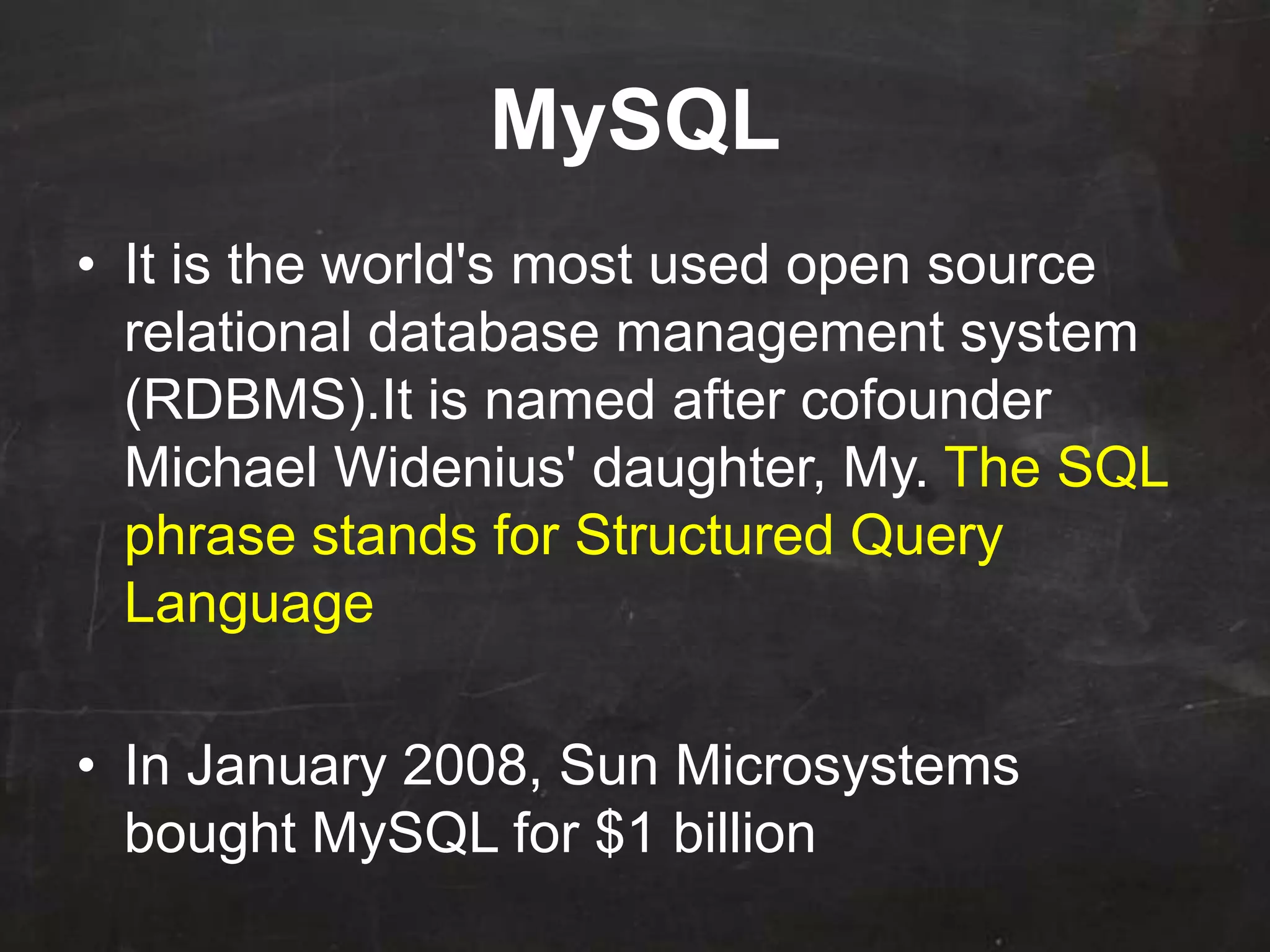 MySQL
• It is the world's most used open source
relational database management system
(RDBMS).It is named after cofounder
Michael Widenius' daughter, My. The SQL
phrase stands for Structured Query
Language
• In January 2008, Sun Microsystems
bought MySQL for $1 billion
 