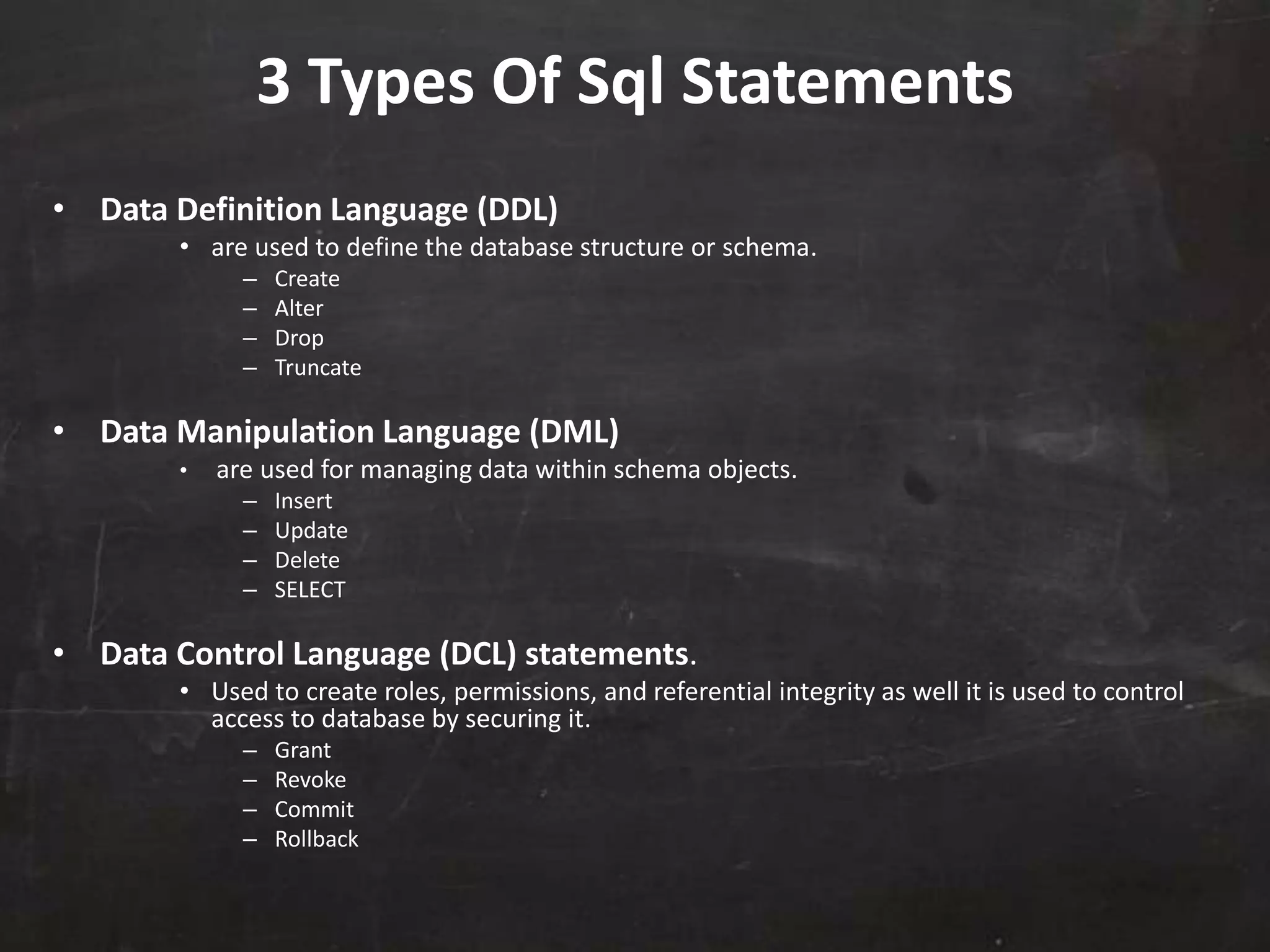 3 Types Of Sql Statements
• Data Definition Language (DDL)
• are used to define the database structure or schema.
– Create
– Alter
– Drop
– Truncate
• Data Manipulation Language (DML)
• are used for managing data within schema objects.
– Insert
– Update
– Delete
– SELECT
• Data Control Language (DCL) statements.
• Used to create roles, permissions, and referential integrity as well it is used to control
access to database by securing it.
– Grant
– Revoke
– Commit
– Rollback
 