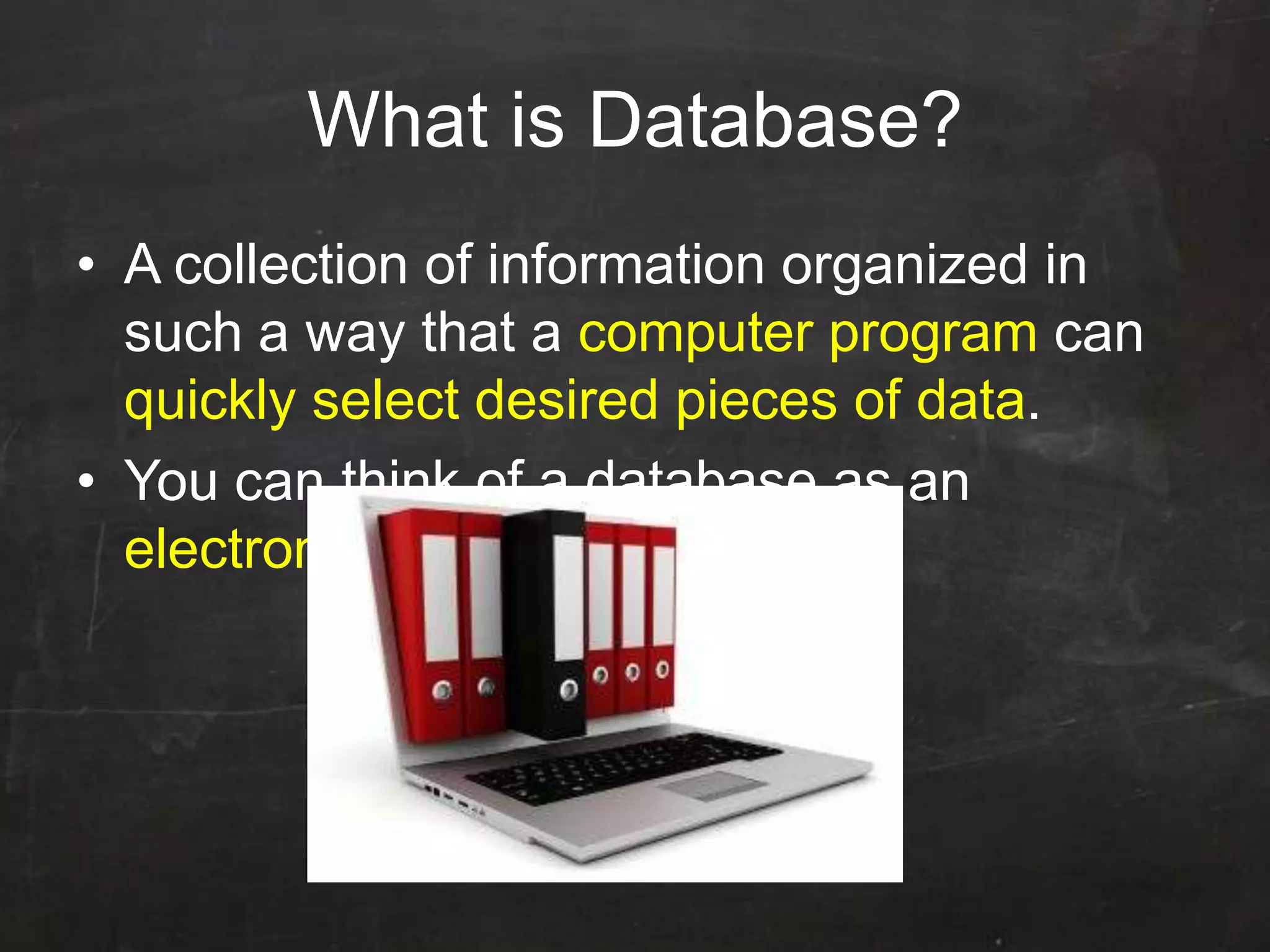 What is Database?
• A collection of information organized in
such a way that a computer program can
quickly select desired pieces of data.
• You can think of a database as an
electronic filing system
 