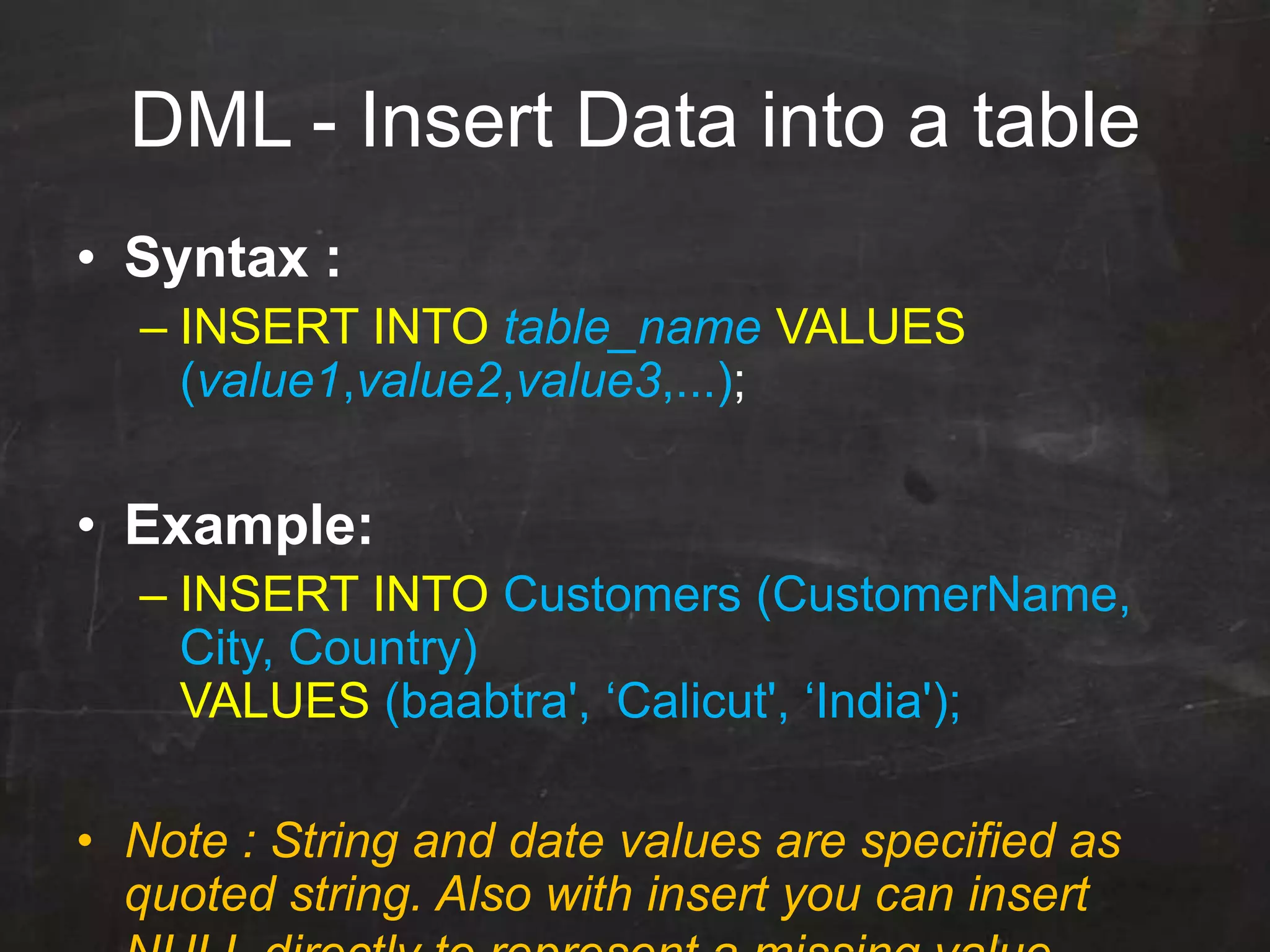 DML - Insert Data into a table
• Syntax :
– INSERT INTO table_name VALUES
(value1,value2,value3,...);
• Example:
– INSERT INTO Customers (CustomerName,
City, Country)
VALUES (baabtra', „Calicut', „India');
• Note : String and date values are specified as
quoted string. Also with insert you can insert
 