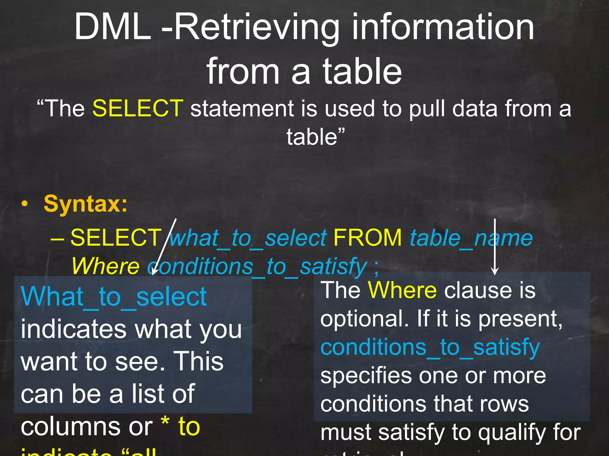 DML -Retrieving information
from a table
“The SELECT statement is used to pull data from a
table”
• Syntax:
– SELECT what_to_select FROM table_name
Where conditions_to_satisfy ;
What_to_select
indicates what you
want to see. This
can be a list of
columns or * to
The Where clause is
optional. If it is present,
conditions_to_satisfy
specifies one or more
conditions that rows
must satisfy to qualify for
 