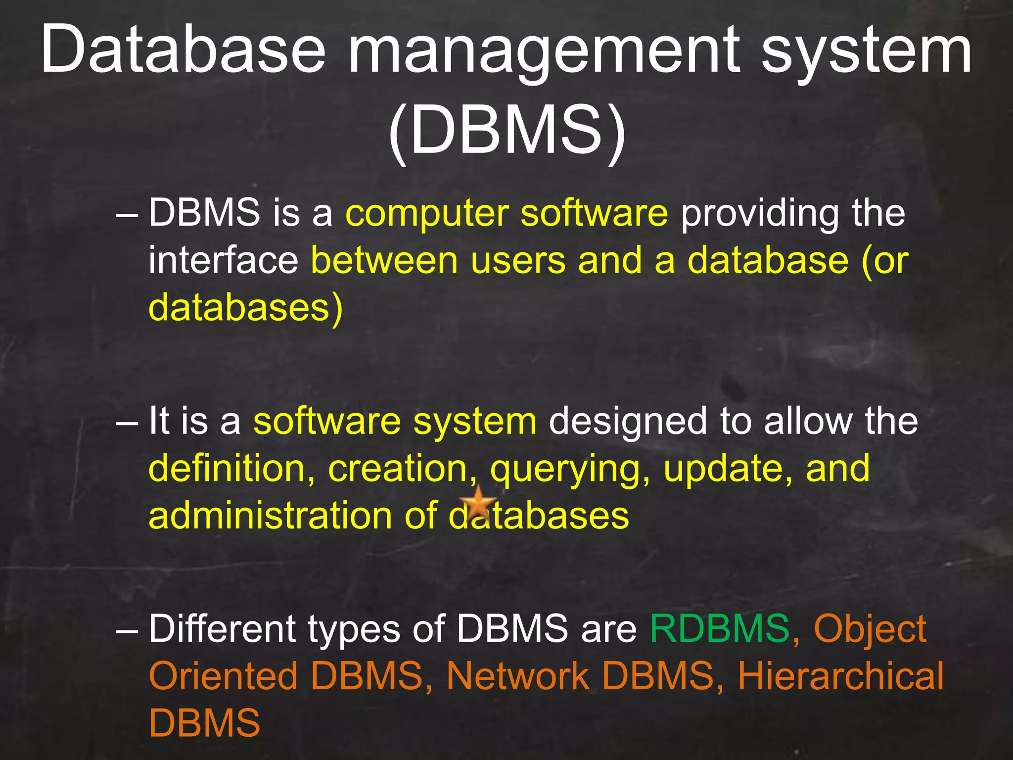 – DBMS is a computer software providing the
interface between users and a database (or
databases)
– It is a software system designed to allow the
definition, creation, querying, update, and
administration of databases
– Different types of DBMS are RDBMS, Object
Oriented DBMS, Network DBMS, Hierarchical
DBMS
Database management system
(DBMS)
 