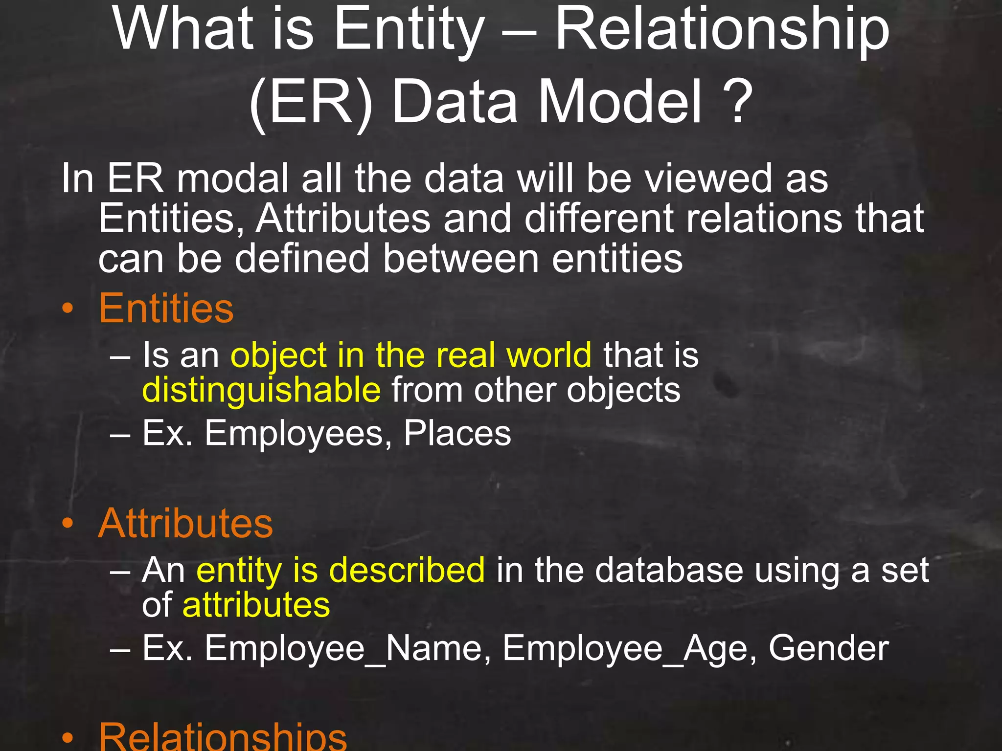 What is Entity – Relationship
(ER) Data Model ?
In ER modal all the data will be viewed as
Entities, Attributes and different relations that
can be defined between entities
• Entities
– Is an object in the real world that is
distinguishable from other objects
– Ex. Employees, Places
• Attributes
– An entity is described in the database using a set
of attributes
– Ex. Employee_Name, Employee_Age, Gender
 