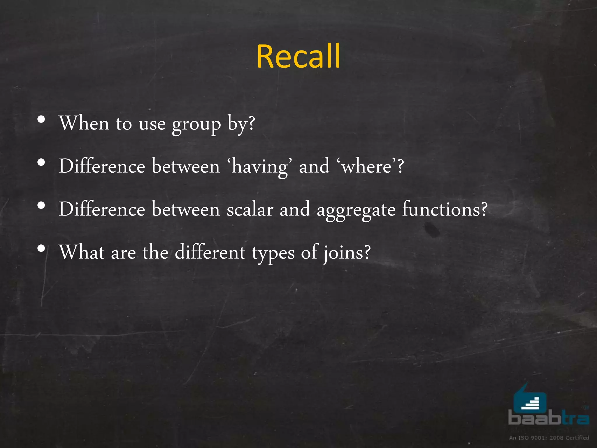 Recall • When to use group by? • Difference between ‘having’ and ‘where’? • Difference between scalar and aggregate functions? • What are the different types of joins? 