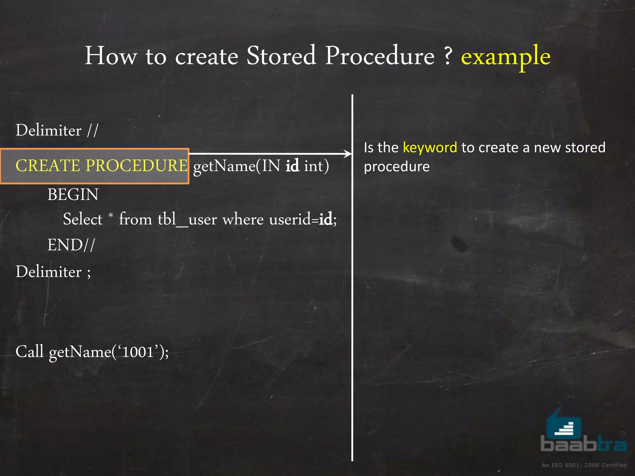 How to create Stored Procedure ? example Delimiter // CREATE PROCEDURE getName(IN id int) BEGIN Select * from tbl_user where userid=id; END// Delimiter ; Call getName(‘1001’); Is the keyword to create a new stored procedure 