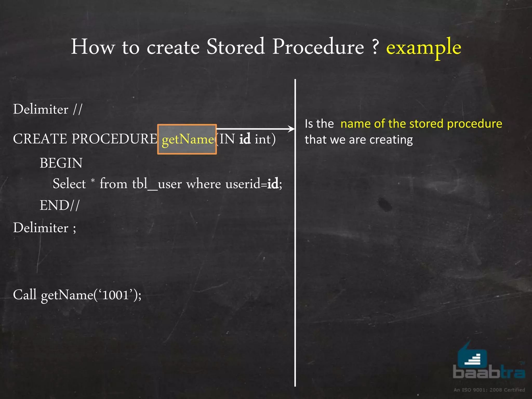How to create Stored Procedure ? example Delimiter // CREATE PROCEDURE getName(IN id int) BEGIN Select * from tbl_user where userid=id; END// Delimiter ; Call getName(‘1001’); Is the name of the stored procedure that we are creating 