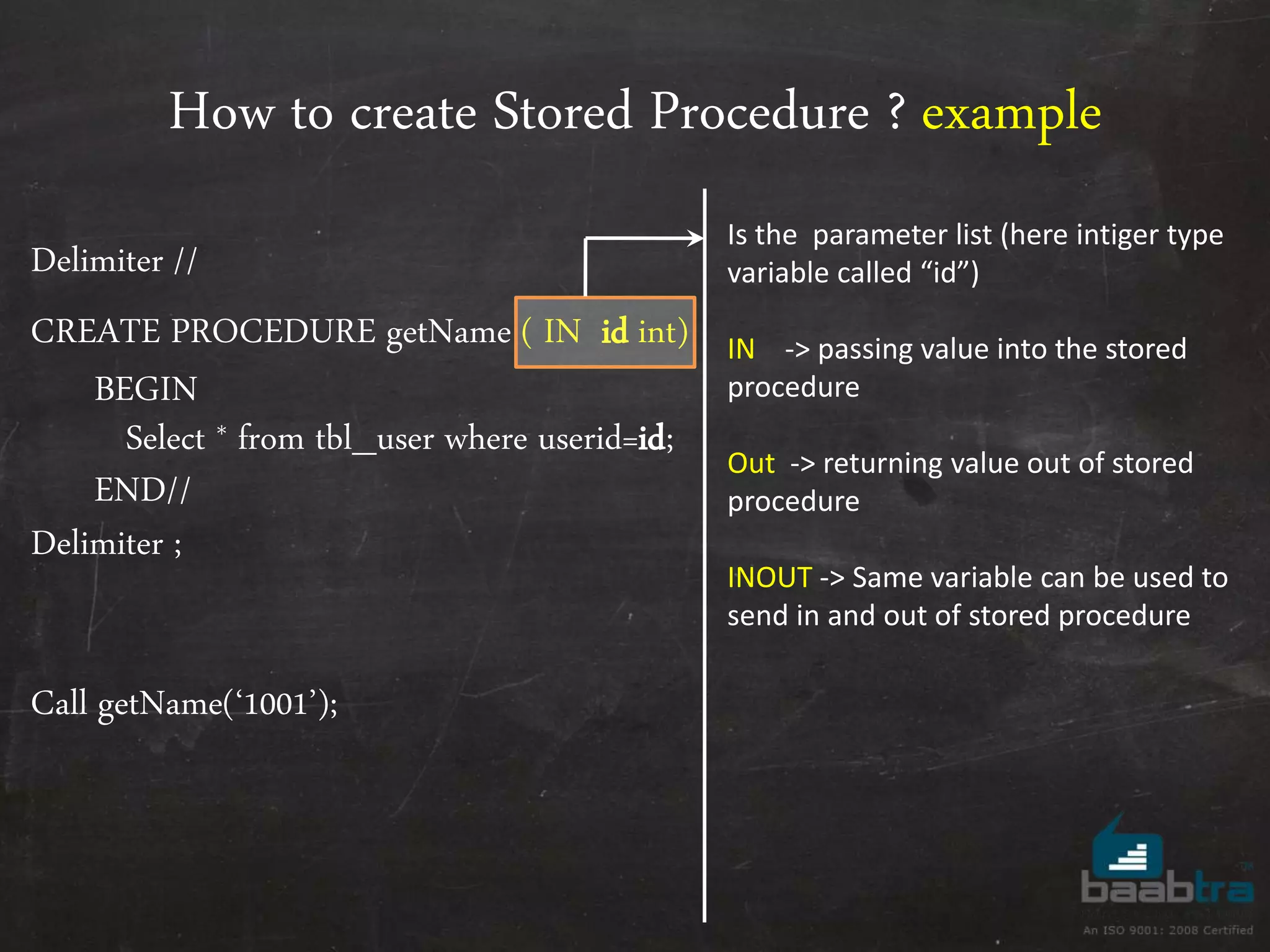How to create Stored Procedure ? example Delimiter // CREATE PROCEDURE getName ( IN id int) BEGIN Select * from tbl_user where userid=id; END// Delimiter ; Call getName(‘1001’); Is the parameter list (here intiger type variable called “id”) IN -> passing value into the stored procedure Out -> returning value out of stored procedure INOUT -> Same variable can be used to send in and out of stored procedure 