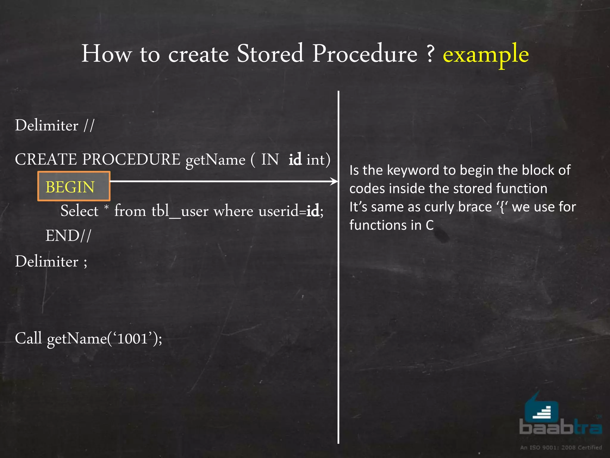 How to create Stored Procedure ? example Delimiter // CREATE PROCEDURE getName ( IN id int) BEGIN Select * from tbl_user where userid=id; END// Delimiter ; Call getName(‘1001’); Is the keyword to begin the block of codes inside the stored function It’s same as curly brace ‘{‘ we use for functions in C 