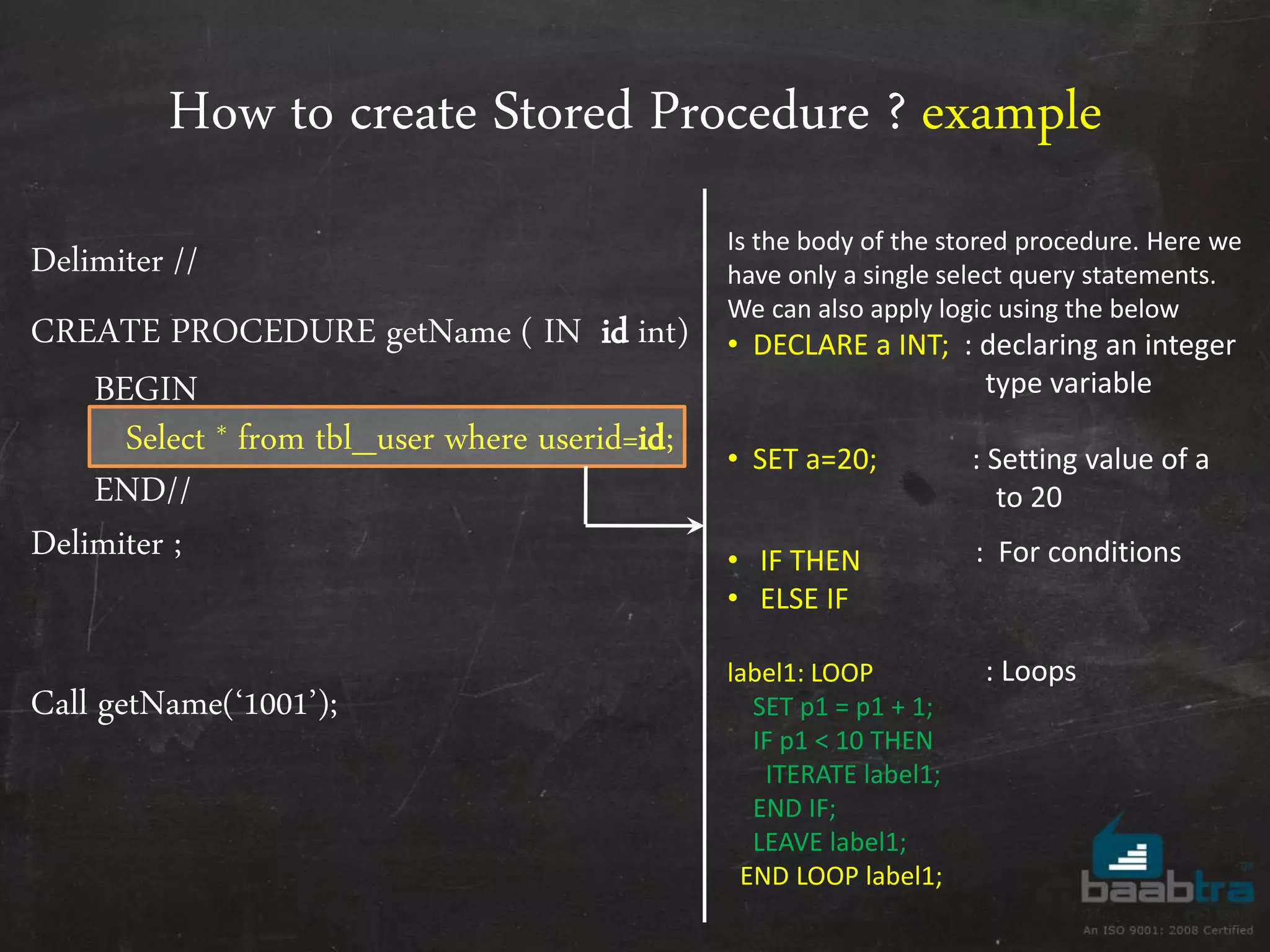 How to create Stored Procedure ? example Delimiter // CREATE PROCEDURE getName ( IN id int) BEGIN Select * from tbl_user where userid=id; END// Delimiter ; Call getName(‘1001’); Is the body of the stored procedure. Here we have only a single select query statements. We can also apply logic using the below • DECLARE a INT; : declaring an integer type variable • SET a=20; : Setting value of a to 20 • IF THEN • ELSE IF label1: LOOP SET p1 = p1 + 1; IF p1 < 10 THEN ITERATE label1; END IF; LEAVE label1; END LOOP label1; : For conditions : Loops 