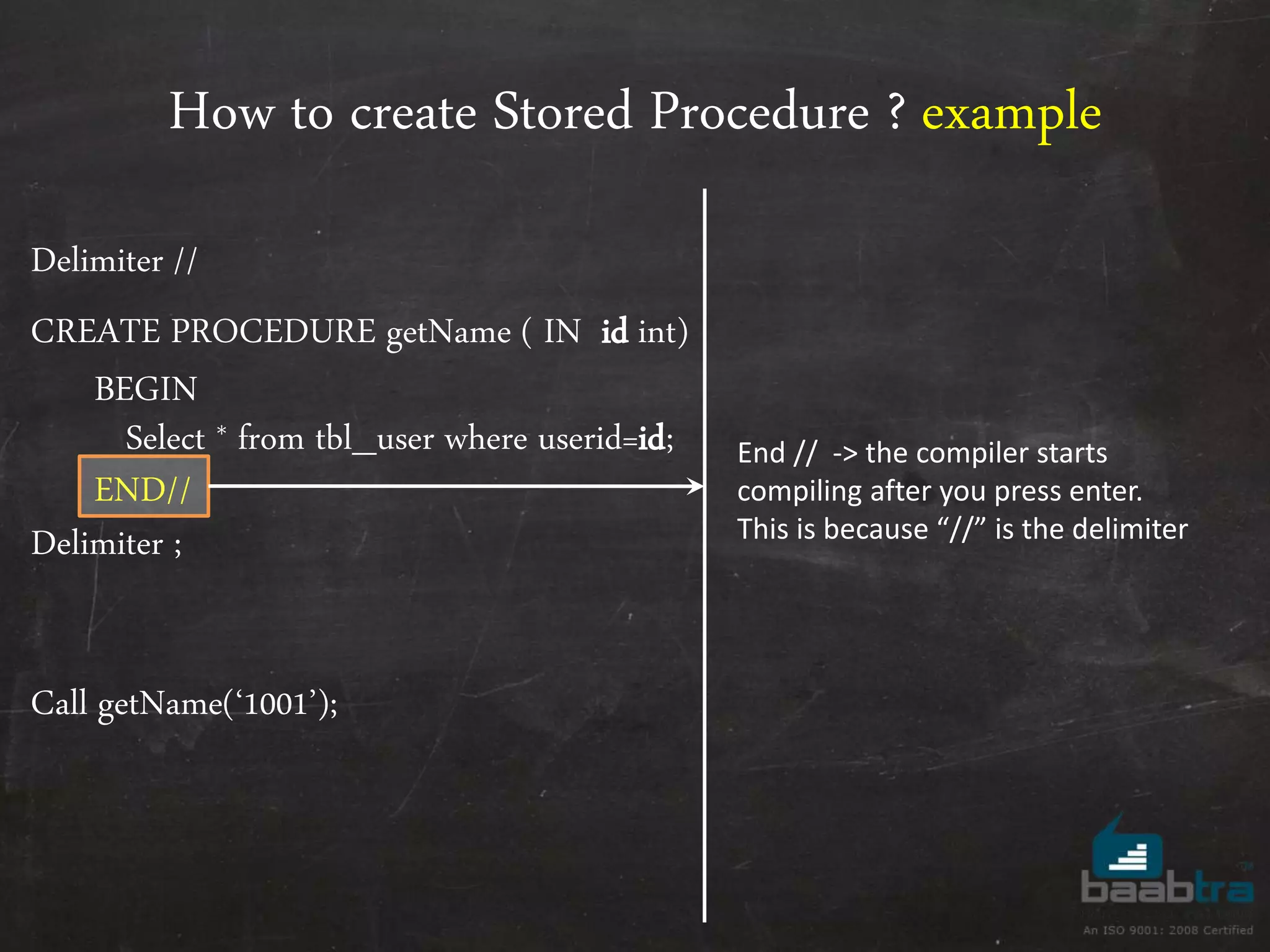 How to create Stored Procedure ? example Delimiter // CREATE PROCEDURE getName ( IN id int) BEGIN Select * from tbl_user where userid=id; END// Delimiter ; Call getName(‘1001’); End // -> the compiler starts compiling after you press enter. This is because “//” is the delimiter 