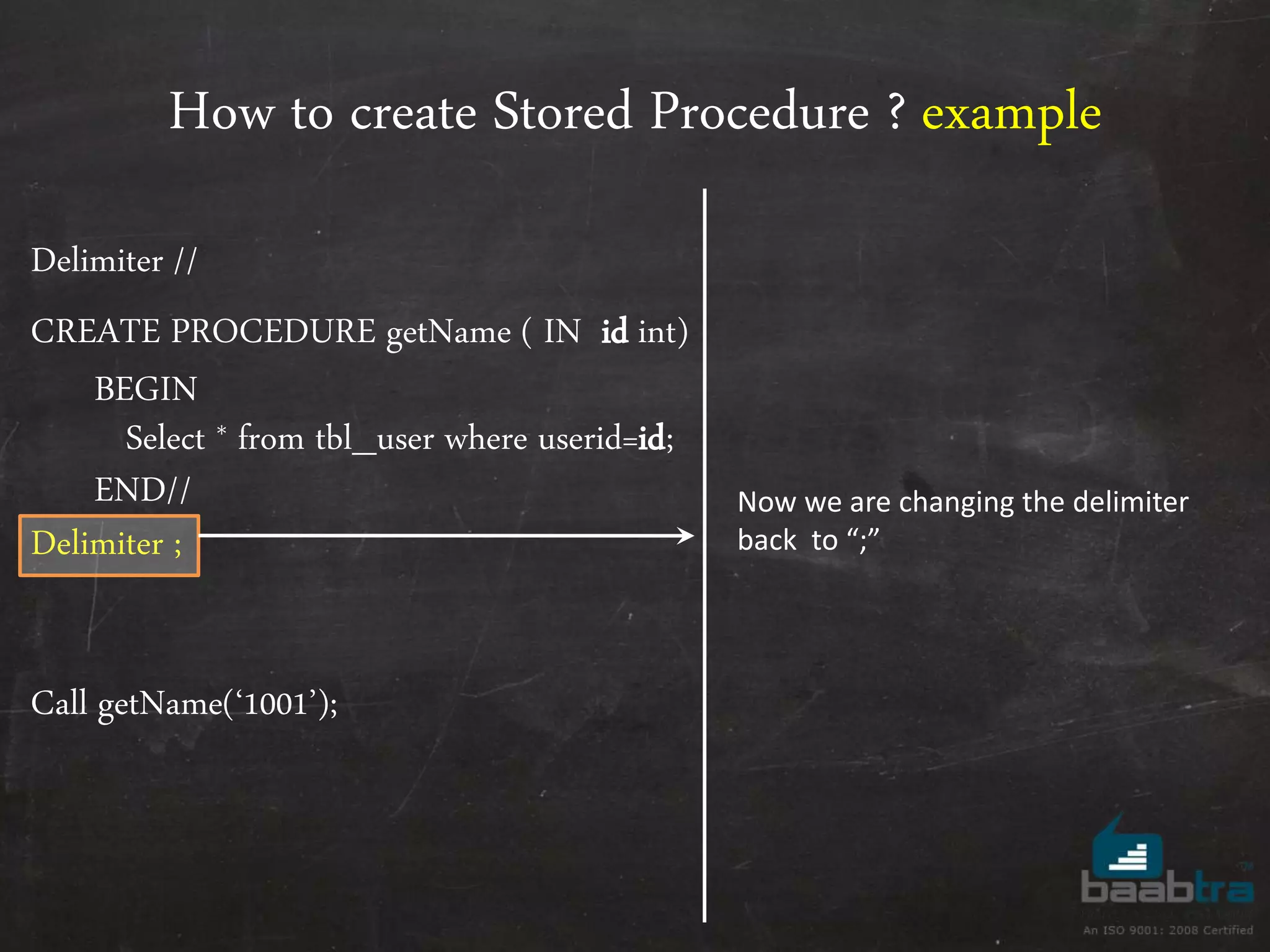 How to create Stored Procedure ? example Delimiter // CREATE PROCEDURE getName ( IN id int) BEGIN Select * from tbl_user where userid=id; END// Delimiter ; Call getName(‘1001’); Now we are changing the delimiter back to “;” 