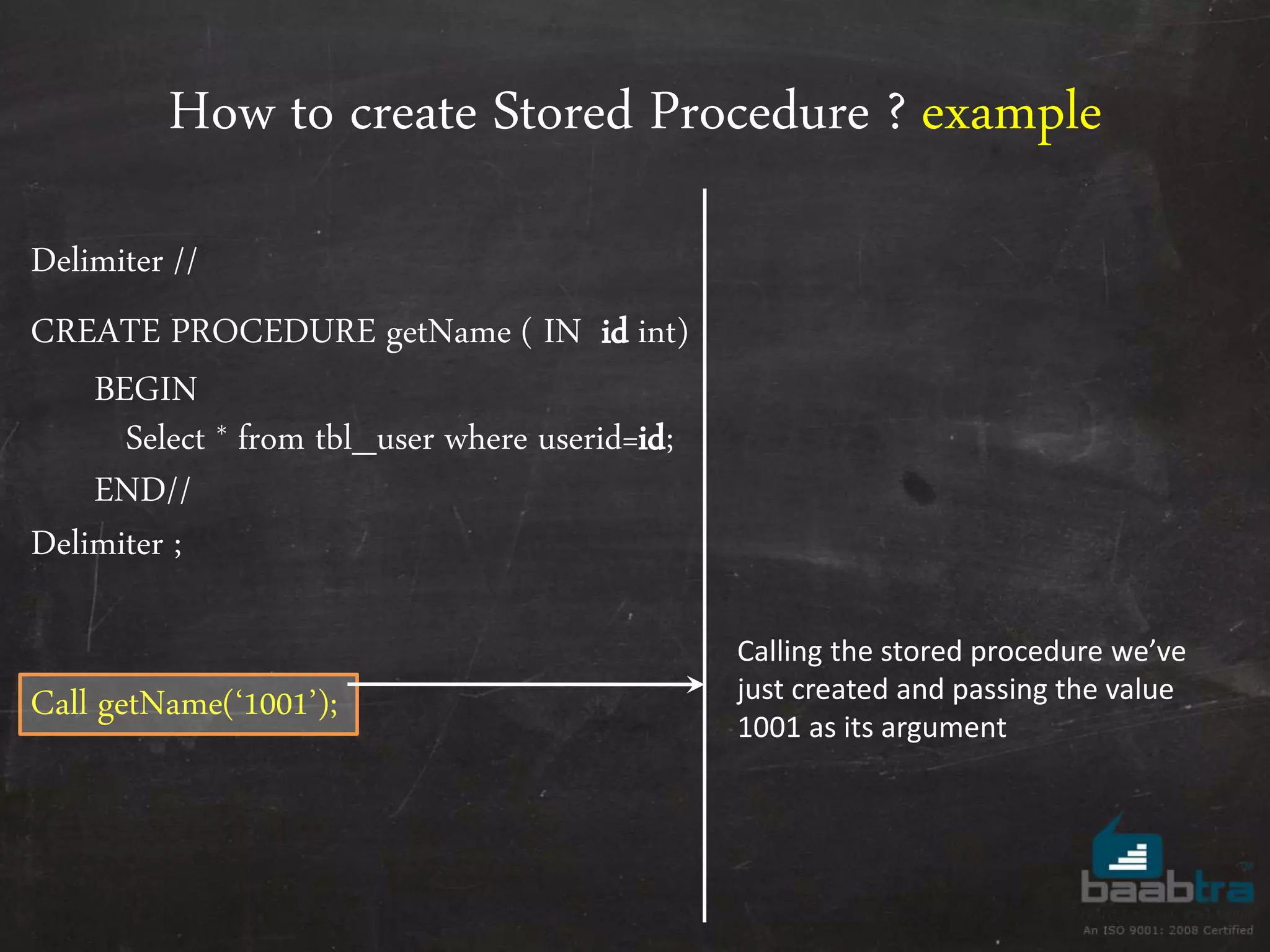 How to create Stored Procedure ? example Delimiter // CREATE PROCEDURE getName ( IN id int) BEGIN Select * from tbl_user where userid=id; END// Delimiter ; Call getName(‘1001’); Calling the stored procedure we’ve just created and passing the value 1001 as its argument 