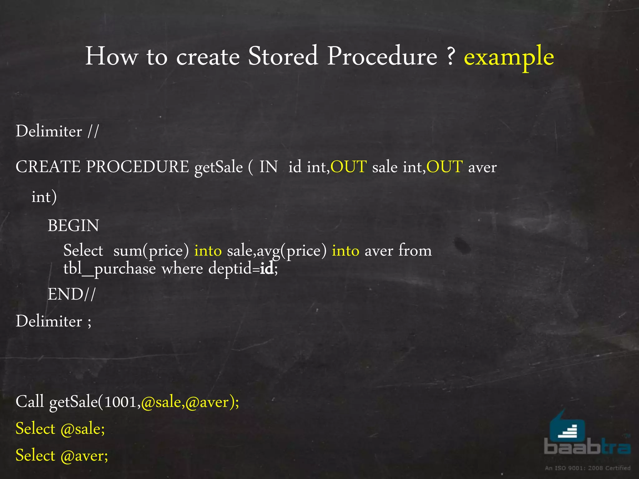 How to create Stored Procedure ? example Delimiter // CREATE PROCEDURE getSale ( IN id int,OUT sale int,OUT aver int) BEGIN Select sum(price) into sale,avg(price) into aver from tbl_purchase where deptid=id; END// Delimiter ; Call getSale(1001,@sale,@aver); Select @sale; Select @aver; 