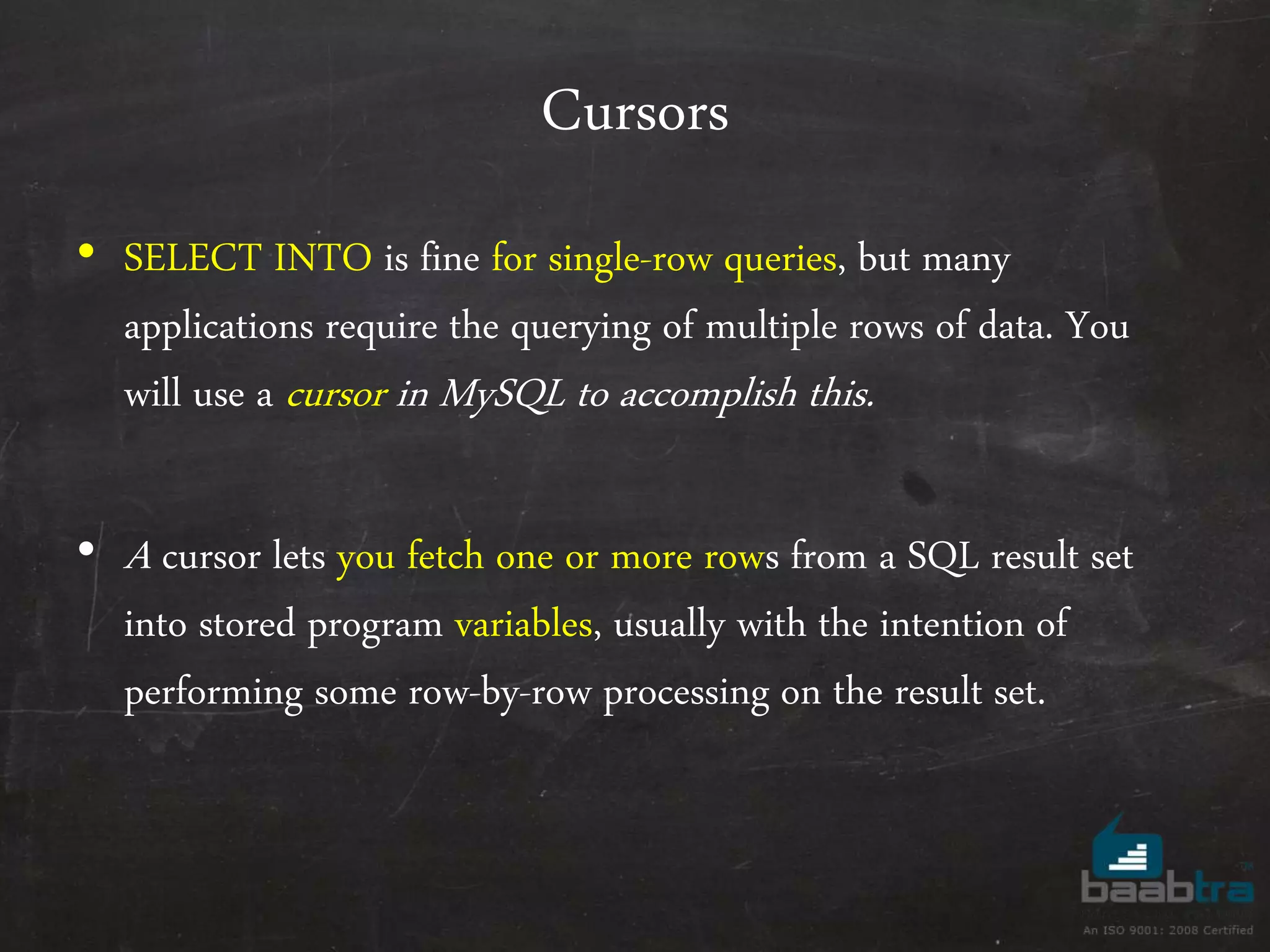 Cursors • SELECT INTO is fine for single-row queries, but many applications require the querying of multiple rows of data. You will use a cursor in MySQL to accomplish this. • A cursor lets you fetch one or more rows from a SQL result set into stored program variables, usually with the intention of performing some row-by-row processing on the result set. 