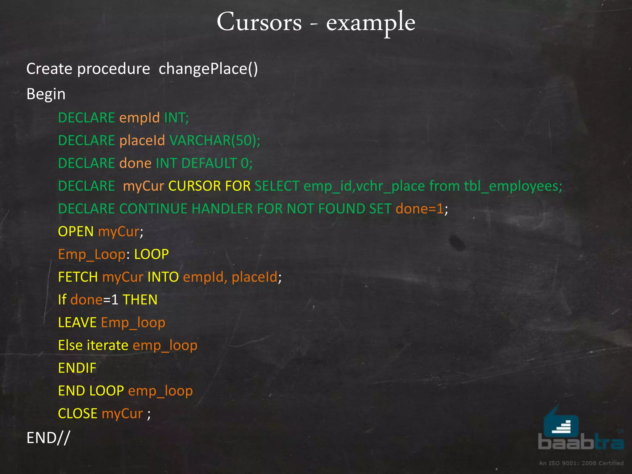 Cursors - example Create procedure changePlace() Begin DECLARE empId INT; DECLARE placeId VARCHAR(50); DECLARE done INT DEFAULT 0; DECLARE myCur CURSOR FOR SELECT emp_id,vchr_place from tbl_employees; DECLARE CONTINUE HANDLER FOR NOT FOUND SET done=1; OPEN myCur; Emp_Loop: LOOP FETCH myCur INTO empId, placeId; If done=1 THEN LEAVE Emp_loop Else iterate emp_loop ENDIF END LOOP emp_loop CLOSE myCur ; END// 