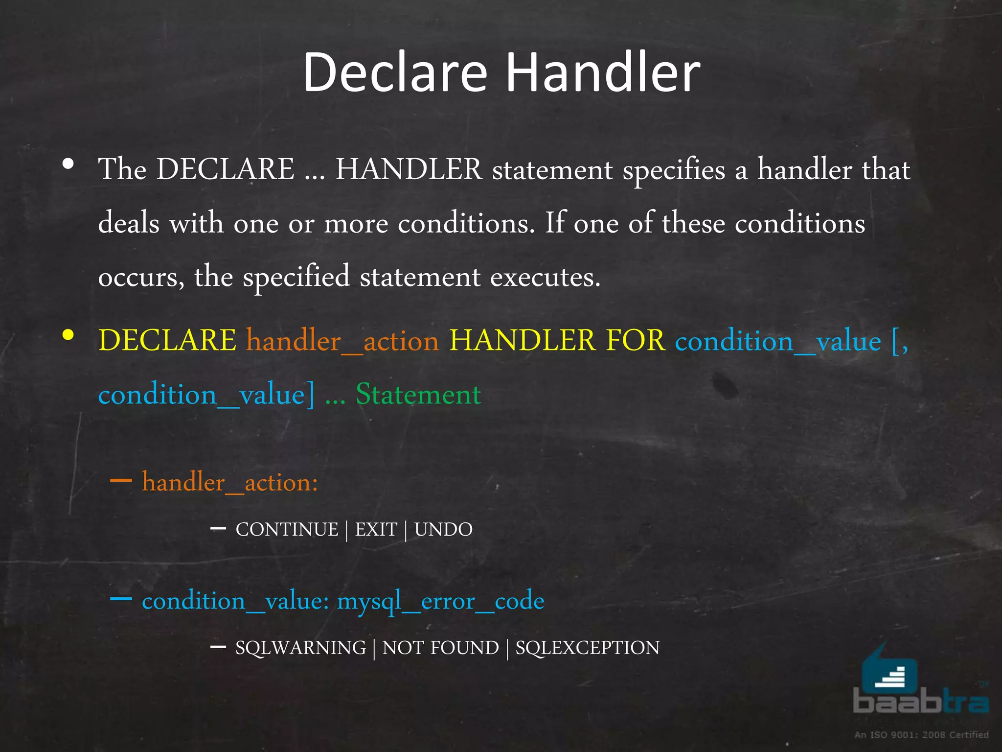 Declare Handler • The DECLARE ... HANDLER statement specifies a handler that deals with one or more conditions. If one of these conditions occurs, the specified statement executes. • DECLARE handler_action HANDLER FOR condition_value [, condition_value] ... Statement – handler_action: – CONTINUE | EXIT | UNDO – condition_value: mysql_error_code – SQLWARNING | NOT FOUND | SQLEXCEPTION 
